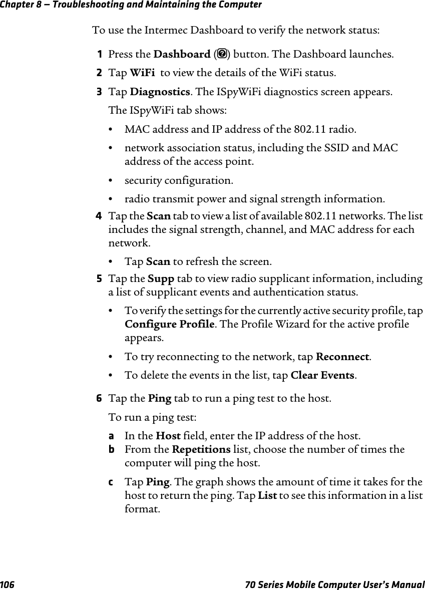 Chapter 8 — Troubleshooting and Maintaining the Computer106 70 Series Mobile Computer User’s ManualTo use the Intermec Dashboard to verify the network status:1Press the Dashboard (m) button. The Dashboard launches.2Tap WiFi  to view the details of the WiFi status.3Tap Diagnostics. The ISpyWiFi diagnostics screen appears.The ISpyWiFi tab shows:•MAC address and IP address of the 802.11 radio.•network association status, including the SSID and MAC address of the access point.•security configuration.•radio transmit power and signal strength information.4Tap the Scan tab to view a list of available 802.11 networks. The list includes the signal strength, channel, and MAC address for each network.•Tap Scan to refresh the screen.5Tap the Supp tab to view radio supplicant information, including a list of supplicant events and authentication status.•To verify the settings for the currently active security profile, tap Configure Profile. The Profile Wizard for the active profile appears.•To try reconnecting to the network, tap Reconnect.•To delete the events in the list, tap Clear Events.6Tap the Ping tab to run a ping test to the host.To run a ping test:aIn the Host field, enter the IP address of the host.bFrom the Repetitions list, choose the number of times the computer will ping the host.cTap Ping. The graph shows the amount of time it takes for the host to return the ping. Tap List to see this information in a list format.