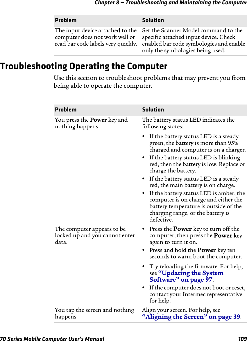 Chapter 8 — Troubleshooting and Maintaining the Computer70 Series Mobile Computer User’s Manual 109Troubleshooting Operating the ComputerUse this section to troubleshoot problems that may prevent you from being able to operate the computer.The input device attached to the computer does not work well or read bar code labels very quickly.Set the Scanner Model command to the specific attached input device. Check enabled bar code symbologies and enable only the symbologies being used.Problem SolutionProblem SolutionYou press the Power key and nothing happens.The battery status LED indicates the following states:•If the battery status LED is a steady green, the battery is more than 95% charged and computer is on a charger.•If the battery status LED is blinking red, then the battery is low. Replace or charge the battery.•If the battery status LED is a steady red, the main battery is on charge.•If the battery status LED is amber, the computer is on charge and either the battery temperature is outside of the charging range, or the battery is defective.The computer appears to be locked up and you cannot enter data.•Press the Power key to turn off the computer, then press the Power key again to turn it on.•Press and hold the Power key ten seconds to warm boot the computer.•Try reloading the firmware. For help, see “Updating the System Software” on page 97. •If the computer does not boot or reset, contact your Intermec representative for help.You tap the screen and nothing happens.Align your screen. For help, see “Aligning the Screen” on page 39.