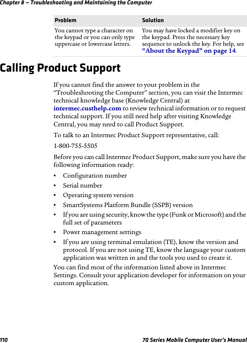 Chapter 8 — Troubleshooting and Maintaining the Computer110 70 Series Mobile Computer User’s ManualCalling Product SupportIf you cannot find the answer to your problem in the “Troubleshooting the Computer” section, you can visit the Intermec technical knowledge base (Knowledge Central) at intermec.custhelp.com to review technical information or to request technical support. If you still need help after visiting Knowledge Central, you may need to call Product Support.To talk to an Intermec Product Support representative, call:1-800-755-5505Before you can call Intermec Product Support, make sure you have the following information ready:•Configuration number•Serial number•Operating system version•SmartSystems Platform Bundle (SSPB) version•If you are using security, know the type (Funk or Microsoft) and the full set of parameters•Power management settings•If you are using terminal emulation (TE), know the version and protocol. If you are not using TE, know the language your custom application was written in and the tools you used to create it. You can find most of the information listed above in Intermec Settings. Consult your application developer for information on your custom application.You cannot type a character on the keypad or you can only type uppercase or lowercase letters.You may have locked a modifier key on the keypad. Press the necessary key sequence to unlock the key. For help, see “About the Keypad” on page 14.Problem Solution
