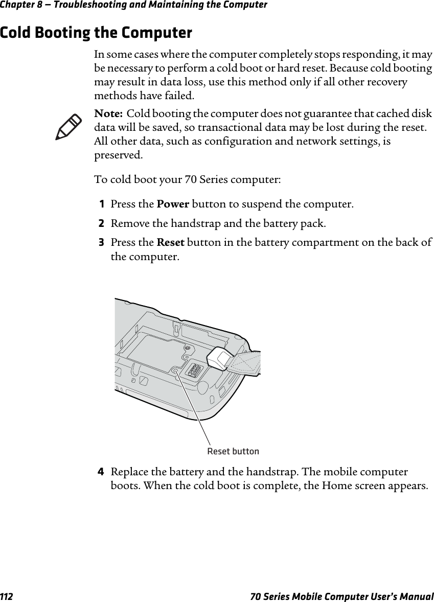 Chapter 8 — Troubleshooting and Maintaining the Computer112 70 Series Mobile Computer User’s ManualCold Booting the ComputerIn some cases where the computer completely stops responding, it may be necessary to perform a cold boot or hard reset. Because cold booting may result in data loss, use this method only if all other recovery methods have failed.To cold boot your 70 Series computer:1Press the Power button to suspend the computer.2Remove the handstrap and the battery pack.3Press the Reset button in the battery compartment on the back of the computer.4Replace the battery and the handstrap. The mobile computer boots. When the cold boot is complete, the Home screen appears.Note:  Cold booting the computer does not guarantee that cached disk data will be saved, so transactional data may be lost during the reset. All other data, such as configuration and network settings, is preserved.Reset button