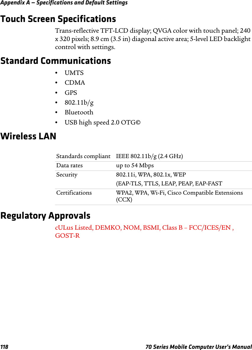 Appendix A — Specifications and Default Settings118 70 Series Mobile Computer User’s ManualTouch Screen SpecificationsTrans-reflective TFT-LCD display; QVGA color with touch panel; 240 x 320 pixels; 8.9 cm (3.5 in) diagonal active area; 5-level LED backlight control with settings.Standard Communications•UMTS•CDMA•GPS•802.11b/g•Bluetooth•USB high speed 2.0 OTG©Wireless LANRegulatory ApprovalscULus Listed, DEMKO, NOM, BSMI, Class B – FCC/ICES/EN , GOST-RStandards compliant IEEE 802.11b/g (2.4 GHz)Data rates up to 54 MbpsSecurity 802.11i, WPA, 802.1x, WEP(EAP-TLS, TTLS, LEAP, PEAP, EAP-FASTCertifications WPA2, WPA, Wi-Fi, Cisco Compatible Extensions (CCX)