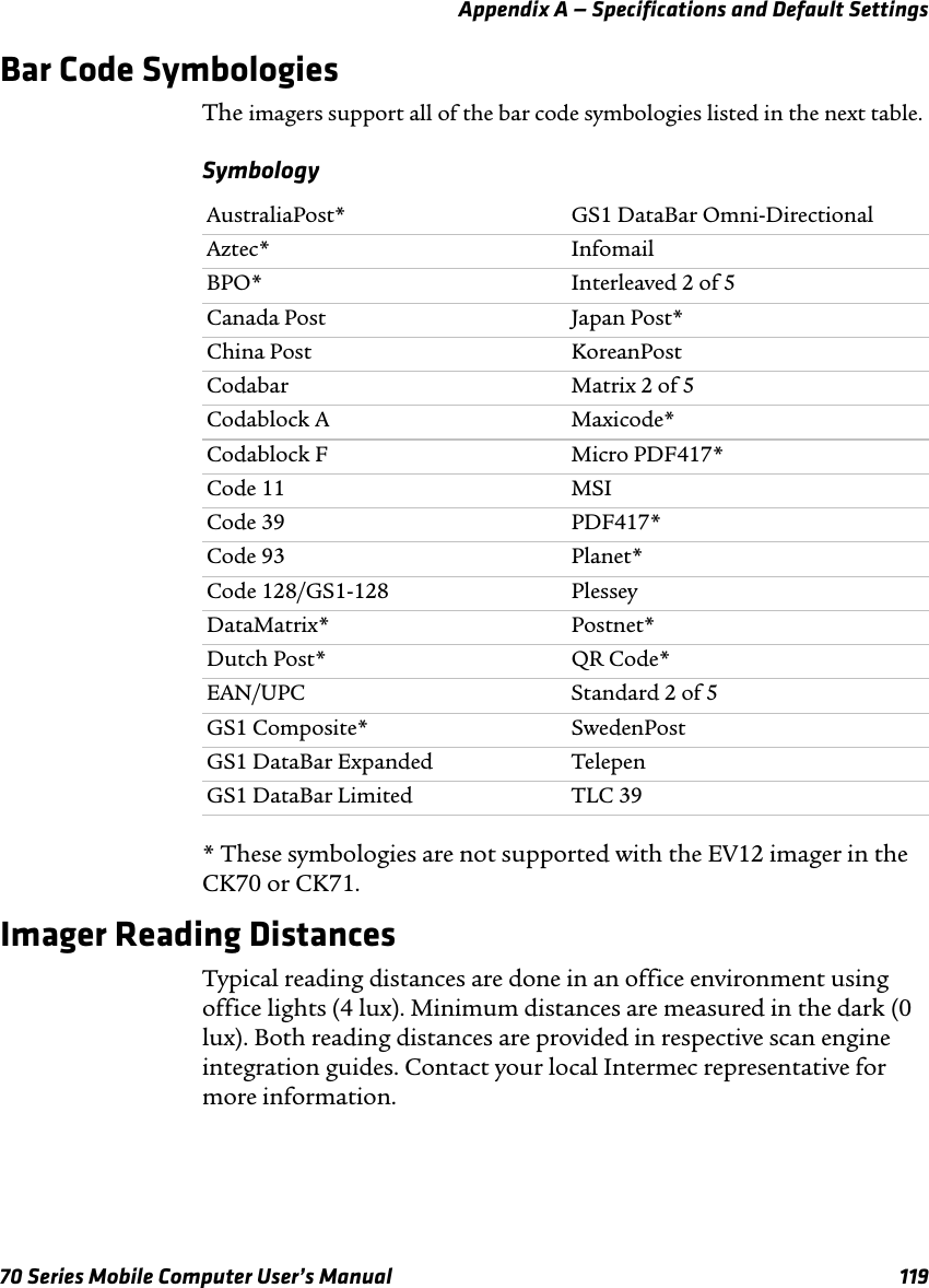 Appendix A — Specifications and Default Settings70 Series Mobile Computer User’s Manual 119Bar Code SymbologiesThe imagers support all of the bar code symbologies listed in the next table.Symbology* These symbologies are not supported with the EV12 imager in the CK70 or CK71.Imager Reading DistancesTypical reading distances are done in an office environment using office lights (4 lux). Minimum distances are measured in the dark (0 lux). Both reading distances are provided in respective scan engine integration guides. Contact your local Intermec representative for more information.AustraliaPost* GS1 DataBar Omni-DirectionalAztec* InfomailBPO* Interleaved 2 of 5Canada Post Japan Post*China Post KoreanPostCodabar Matrix 2 of 5Codablock A Maxicode*Codablock F Micro PDF417*Code 11 MSICode 39 PDF417*Code 93 Planet*Code 128/GS1-128 PlesseyDataMatrix* Postnet*Dutch Post* QR Code*EAN/UPC Standard 2 of 5GS1 Composite* SwedenPostGS1 DataBar Expanded TelepenGS1 DataBar Limited TLC 39