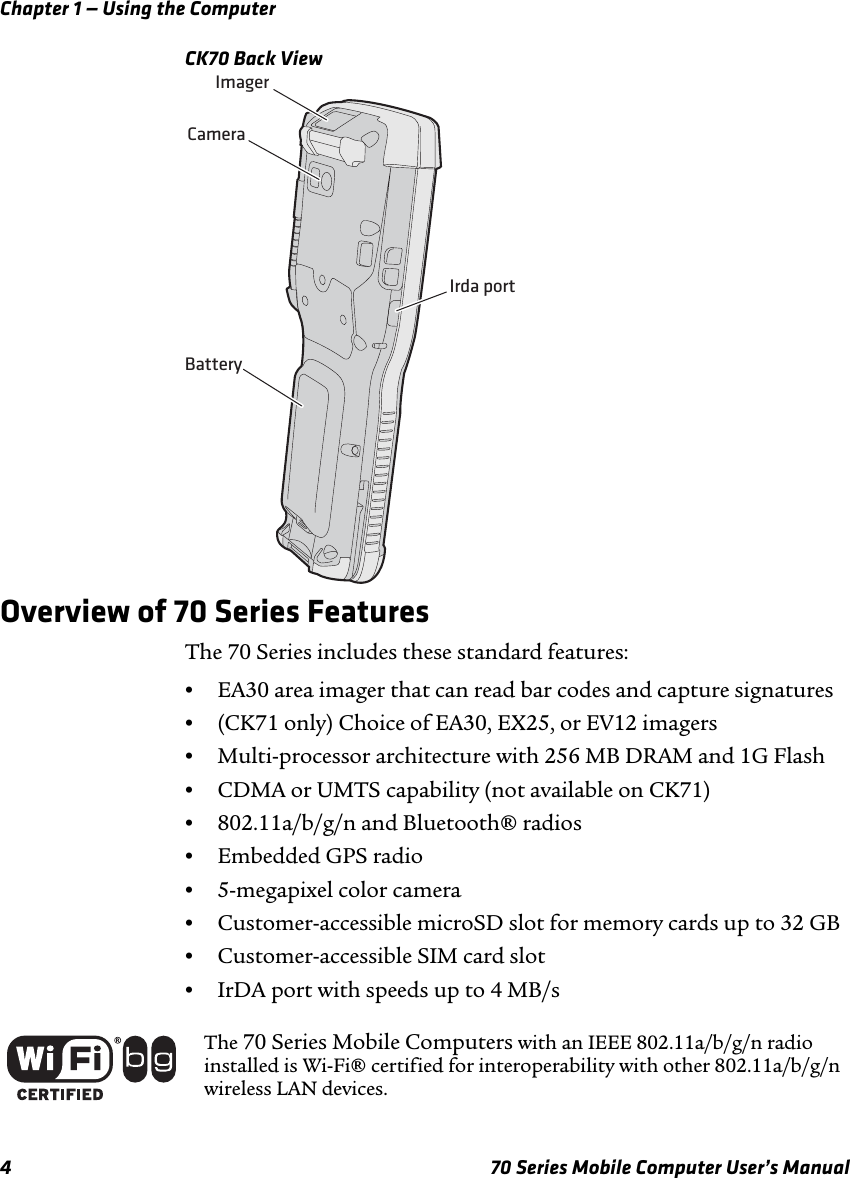 Chapter 1 — Using the Computer4 70 Series Mobile Computer User’s ManualCK70 Back ViewOverview of 70 Series FeaturesThe 70 Series includes these standard features:•EA30 area imager that can read bar codes and capture signatures•(CK71 only) Choice of EA30, EX25, or EV12 imagers•Multi-processor architecture with 256 MB DRAM and 1G Flash•CDMA or UMTS capability (not available on CK71)•802.11a/b/g/n and Bluetooth® radios•Embedded GPS radio•5-megapixel color camera•Customer-accessible microSD slot for memory cards up to 32 GB•Customer-accessible SIM card slot •IrDA port with speeds up to 4 MB/sImagerCameraIrda portBatteryThe 70 Series Mobile Computers with an IEEE 802.11a/b/g/n radio installed is Wi-Fi® certified for interoperability with other 802.11a/b/g/n wireless LAN devices.