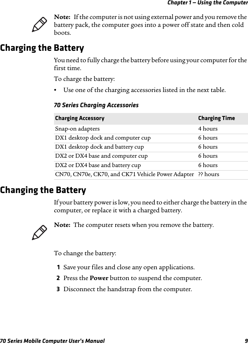 Chapter 1 — Using the Computer70 Series Mobile Computer User’s Manual 9Charging the BatteryYou need to fully charge the battery before using your computer for the first time. To charge the battery:•Use one of the charging accessories listed in the next table.70 Series Charging AccessoriesChanging the BatteryIf your battery power is low, you need to either charge the battery in the computer, or replace it with a charged battery. To change the battery:1Save your files and close any open applications.2Press the Power button to suspend the computer. 3Disconnect the handstrap from the computer.Note:   If the computer is not using external power and you remove the battery pack, the computer goes into a power off state and then cold boots.Charging Accessory Charging TimeSnap-on adapters 4 hoursDX1 desktop dock and computer cup 6 hoursDX1 desktop dock and battery cup 6 hoursDX2 or DX4 base and computer cup 6 hoursDX2 or DX4 base and battery cup 6 hoursCN70, CN70e, CK70, and CK71 Vehicle Power Adapter ?? hoursNote:  The computer resets when you remove the battery.