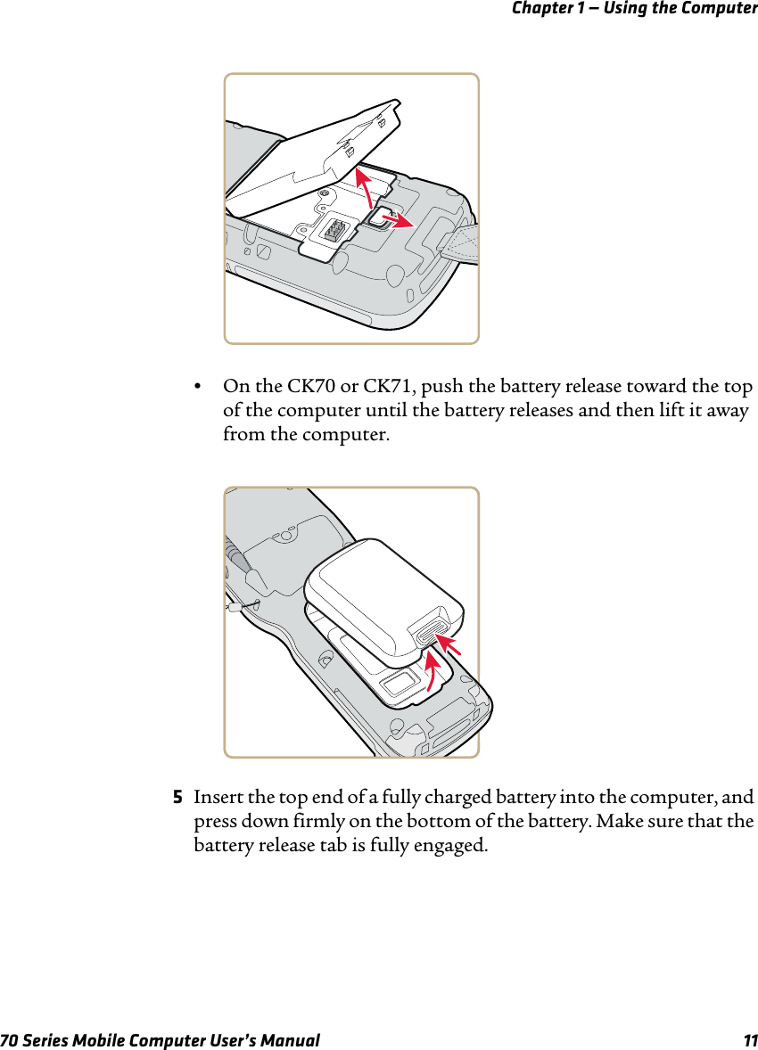 Chapter 1 — Using the Computer70 Series Mobile Computer User’s Manual 11•On the CK70 or CK71, push the battery release toward the top of the computer until the battery releases and then lift it away from the computer.5Insert the top end of a fully charged battery into the computer, and press down firmly on the bottom of the battery. Make sure that the battery release tab is fully engaged.