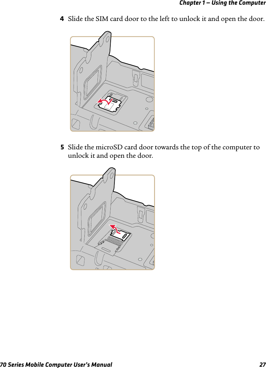 Chapter 1 — Using the Computer70 Series Mobile Computer User’s Manual 274Slide the SIM card door to the left to unlock it and open the door.5Slide the microSD card door towards the top of the computer to unlock it and open the door. 