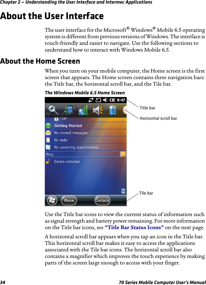 Chapter 2 — Understanding the User Interface and Intermec Applications34 70 Series Mobile Computer User’s ManualAbout the User InterfaceThe user interface for the Microsoft® Windows® Mobile 6.5 operating system is different from previous versions of Windows. The interface is touch-friendly and easier to navigate. Use the following sections to understand how to interact with Windows Mobile 6.5.About the Home ScreenWhen you turn on your mobile computer, the Home screen is the first screen that appears. The Home screen contains three navigation bars: the Title bar, the horizontal scroll bar, and the Tile bar.The Windows Mobile 6.5 Home ScreenUse the Title bar icons to view the current status of information such as signal strength and battery power remaining. For more information on the Title bar icons, see “Title Bar Status Icons” on the next page.A horizontal scroll bar appears when you tap an icon in the Title bar. This horizontal scroll bar makes it easy to access the applications associated with the Tile bar icons. The horizontal scroll bar also contains a magnifier which improves the touch experience by making parts of the screen large enough to access with your finger. Horizontal scroll barTitle barTile bar