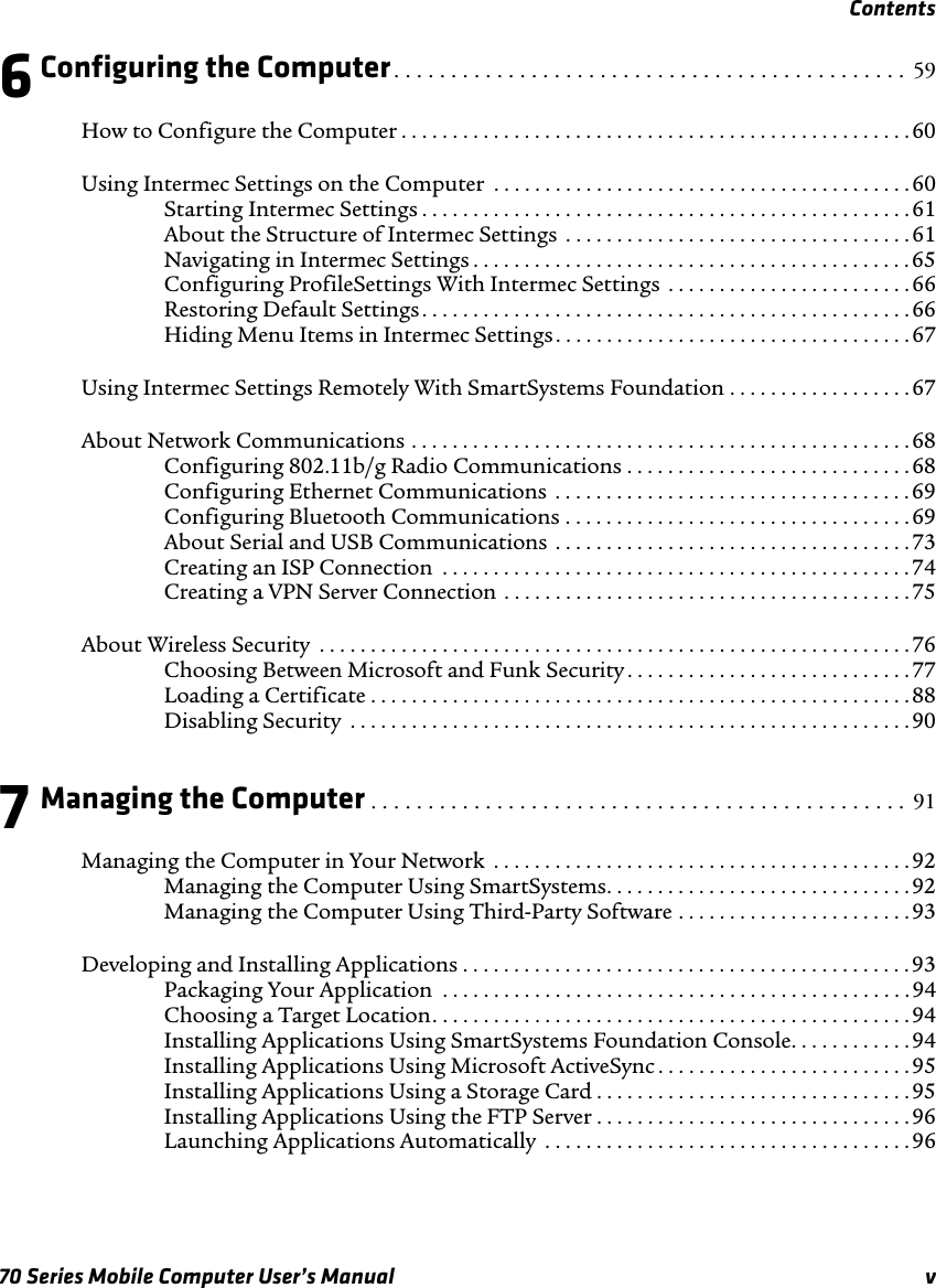 Contents70 Series Mobile Computer User’s Manual v6Configuring the Computer. . . . . . . . . . . . . . . . . . . . . . . . . . . . . . . . . . . . . . . . . . . . .  59How to Configure the Computer . . . . . . . . . . . . . . . . . . . . . . . . . . . . . . . . . . . . . . . . . . . . . . . . . .60Using Intermec Settings on the Computer  . . . . . . . . . . . . . . . . . . . . . . . . . . . . . . . . . . . . . . . . . 60Starting Intermec Settings . . . . . . . . . . . . . . . . . . . . . . . . . . . . . . . . . . . . . . . . . . . . . . . . 61About the Structure of Intermec Settings  . . . . . . . . . . . . . . . . . . . . . . . . . . . . . . . . . . 61Navigating in Intermec Settings . . . . . . . . . . . . . . . . . . . . . . . . . . . . . . . . . . . . . . . . . . .65Configuring ProfileSettings With Intermec Settings . . . . . . . . . . . . . . . . . . . . . . . .66Restoring Default Settings. . . . . . . . . . . . . . . . . . . . . . . . . . . . . . . . . . . . . . . . . . . . . . . . 66Hiding Menu Items in Intermec Settings . . . . . . . . . . . . . . . . . . . . . . . . . . . . . . . . . . .67Using Intermec Settings Remotely With SmartSystems Foundation . . . . . . . . . . . . . . . . . . 67About Network Communications . . . . . . . . . . . . . . . . . . . . . . . . . . . . . . . . . . . . . . . . . . . . . . . . .68Configuring 802.11b/g Radio Communications . . . . . . . . . . . . . . . . . . . . . . . . . . . . 68Configuring Ethernet Communications  . . . . . . . . . . . . . . . . . . . . . . . . . . . . . . . . . . .69Configuring Bluetooth Communications . . . . . . . . . . . . . . . . . . . . . . . . . . . . . . . . . . 69About Serial and USB Communications . . . . . . . . . . . . . . . . . . . . . . . . . . . . . . . . . . . 73Creating an ISP Connection  . . . . . . . . . . . . . . . . . . . . . . . . . . . . . . . . . . . . . . . . . . . . . . 74Creating a VPN Server Connection . . . . . . . . . . . . . . . . . . . . . . . . . . . . . . . . . . . . . . . .75About Wireless Security  . . . . . . . . . . . . . . . . . . . . . . . . . . . . . . . . . . . . . . . . . . . . . . . . . . . . . . . . . . 76Choosing Between Microsoft and Funk Security . . . . . . . . . . . . . . . . . . . . . . . . . . . .77Loading a Certificate . . . . . . . . . . . . . . . . . . . . . . . . . . . . . . . . . . . . . . . . . . . . . . . . . . . . .88Disabling Security  . . . . . . . . . . . . . . . . . . . . . . . . . . . . . . . . . . . . . . . . . . . . . . . . . . . . . . .907Managing the Computer . . . . . . . . . . . . . . . . . . . . . . . . . . . . . . . . . . . . . . . . . . . . . . .  91Managing the Computer in Your Network  . . . . . . . . . . . . . . . . . . . . . . . . . . . . . . . . . . . . . . . . .92Managing the Computer Using SmartSystems. . . . . . . . . . . . . . . . . . . . . . . . . . . . . . 92Managing the Computer Using Third-Party Software . . . . . . . . . . . . . . . . . . . . . . . 93Developing and Installing Applications . . . . . . . . . . . . . . . . . . . . . . . . . . . . . . . . . . . . . . . . . . . .93Packaging Your Application  . . . . . . . . . . . . . . . . . . . . . . . . . . . . . . . . . . . . . . . . . . . . . .94Choosing a Target Location. . . . . . . . . . . . . . . . . . . . . . . . . . . . . . . . . . . . . . . . . . . . . . . 94Installing Applications Using SmartSystems Foundation Console. . . . . . . . . . . . 94Installing Applications Using Microsoft ActiveSync . . . . . . . . . . . . . . . . . . . . . . . . . 95Installing Applications Using a Storage Card . . . . . . . . . . . . . . . . . . . . . . . . . . . . . . .95Installing Applications Using the FTP Server . . . . . . . . . . . . . . . . . . . . . . . . . . . . . . .96Launching Applications Automatically  . . . . . . . . . . . . . . . . . . . . . . . . . . . . . . . . . . . . 96