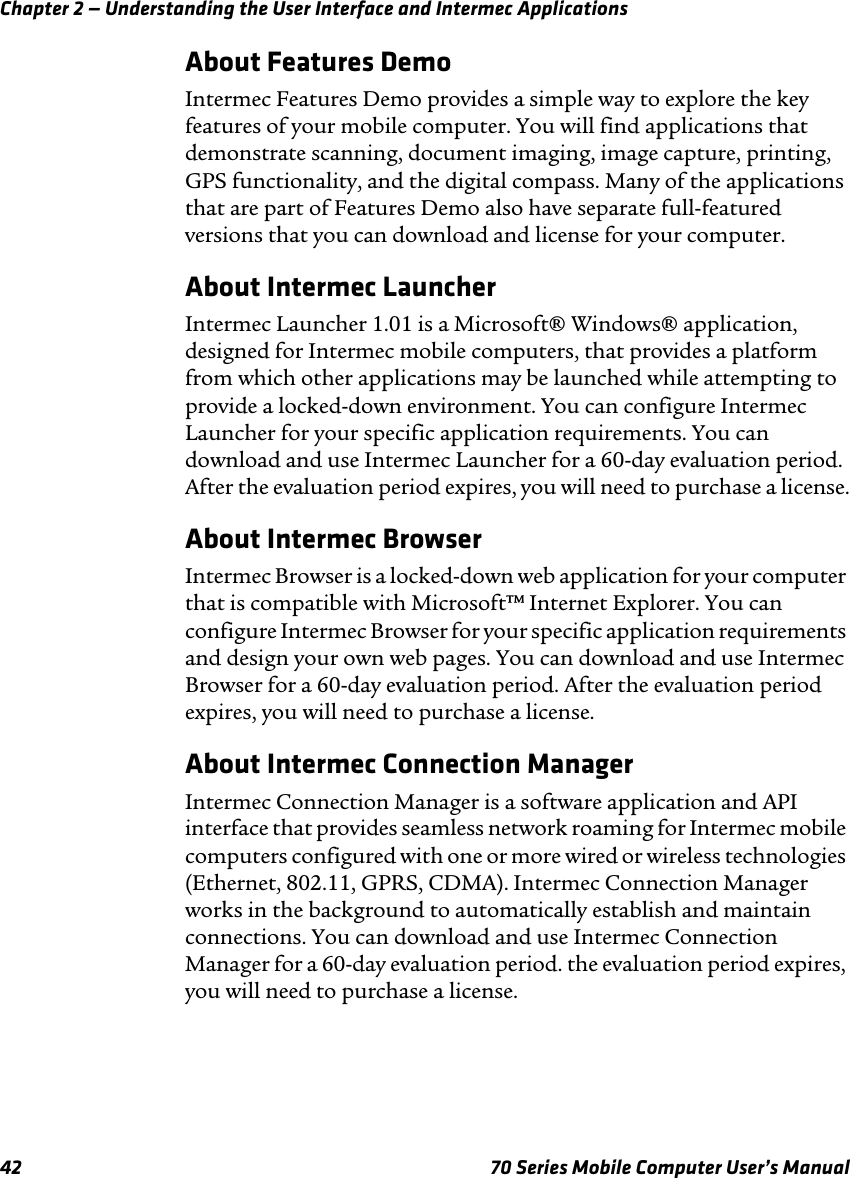 Chapter 2 — Understanding the User Interface and Intermec Applications42 70 Series Mobile Computer User’s ManualAbout Features DemoIntermec Features Demo provides a simple way to explore the key features of your mobile computer. You will find applications that demonstrate scanning, document imaging, image capture, printing, GPS functionality, and the digital compass. Many of the applications that are part of Features Demo also have separate full-featured versions that you can download and license for your computer.About Intermec LauncherIntermec Launcher 1.01 is a Microsoft® Windows® application, designed for Intermec mobile computers, that provides a platform from which other applications may be launched while attempting to provide a locked-down environment. You can configure Intermec Launcher for your specific application requirements. You can download and use Intermec Launcher for a 60-day evaluation period. After the evaluation period expires, you will need to purchase a license.About Intermec BrowserIntermec Browser is a locked-down web application for your computer that is compatible with Microsoft™ Internet Explorer. You can configure Intermec Browser for your specific application requirements and design your own web pages. You can download and use Intermec Browser for a 60-day evaluation period. After the evaluation period expires, you will need to purchase a license. About Intermec Connection ManagerIntermec Connection Manager is a software application and API interface that provides seamless network roaming for Intermec mobile computers configured with one or more wired or wireless technologies (Ethernet, 802.11, GPRS, CDMA). Intermec Connection Manager works in the background to automatically establish and maintain connections. You can download and use Intermec Connection Manager for a 60-day evaluation period. the evaluation period expires, you will need to purchase a license.