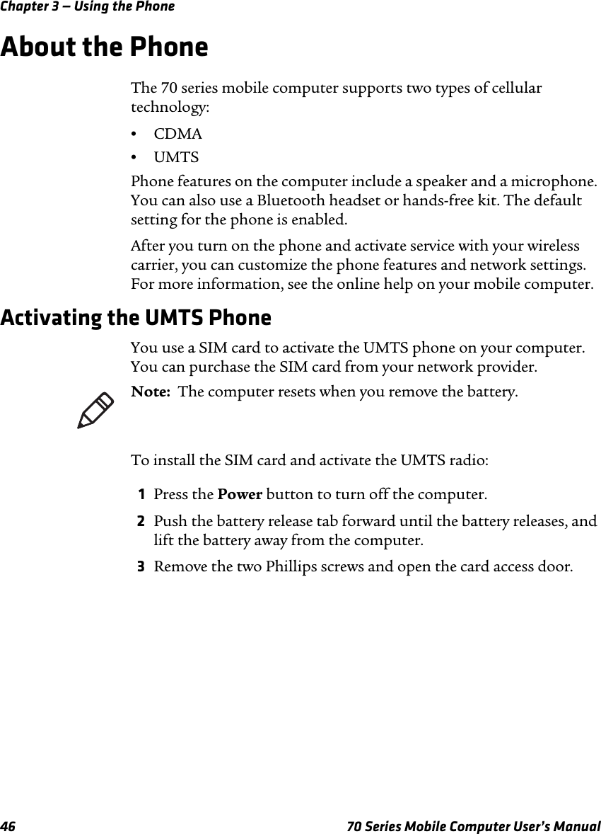 Chapter 3 — Using the Phone46 70 Series Mobile Computer User’s ManualAbout the PhoneThe 70 series mobile computer supports two types of cellular technology:•CDMA•UMTSPhone features on the computer include a speaker and a microphone. You can also use a Bluetooth headset or hands-free kit. The default setting for the phone is enabled.After you turn on the phone and activate service with your wireless carrier, you can customize the phone features and network settings. For more information, see the online help on your mobile computer.Activating the UMTS PhoneYou use a SIM card to activate the UMTS phone on your computer. You can purchase the SIM card from your network provider. To install the SIM card and activate the UMTS radio:1Press the Power button to turn off the computer.2Push the battery release tab forward until the battery releases, and lift the battery away from the computer.3Remove the two Phillips screws and open the card access door.Note:  The computer resets when you remove the battery.