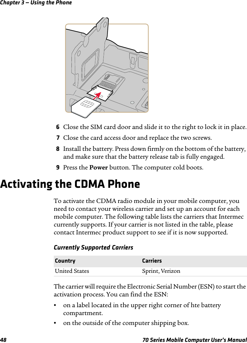Chapter 3 — Using the Phone48 70 Series Mobile Computer User’s Manual6Close the SIM card door and slide it to the right to lock it in place.7Close the card access door and replace the two screws.8Install the battery. Press down firmly on the bottom of the battery, and make sure that the battery release tab is fully engaged.9Press the Power button. The computer cold boots.Activating the CDMA PhoneTo activate the CDMA radio module in your mobile computer, you need to contact your wireless carrier and set up an account for each mobile computer. The following table lists the carriers that Intermec currently supports. If your carrier is not listed in the table, please contact Intermec product support to see if it is now supported.Currently Supported CarriersThe carrier will require the Electronic Serial Number (ESN) to start the activation process. You can find the ESN:•on a label located in the upper right corner of hte battery compartment.•on the outside of the computer shipping box.Country CarriersUnited States Sprint, Verizon