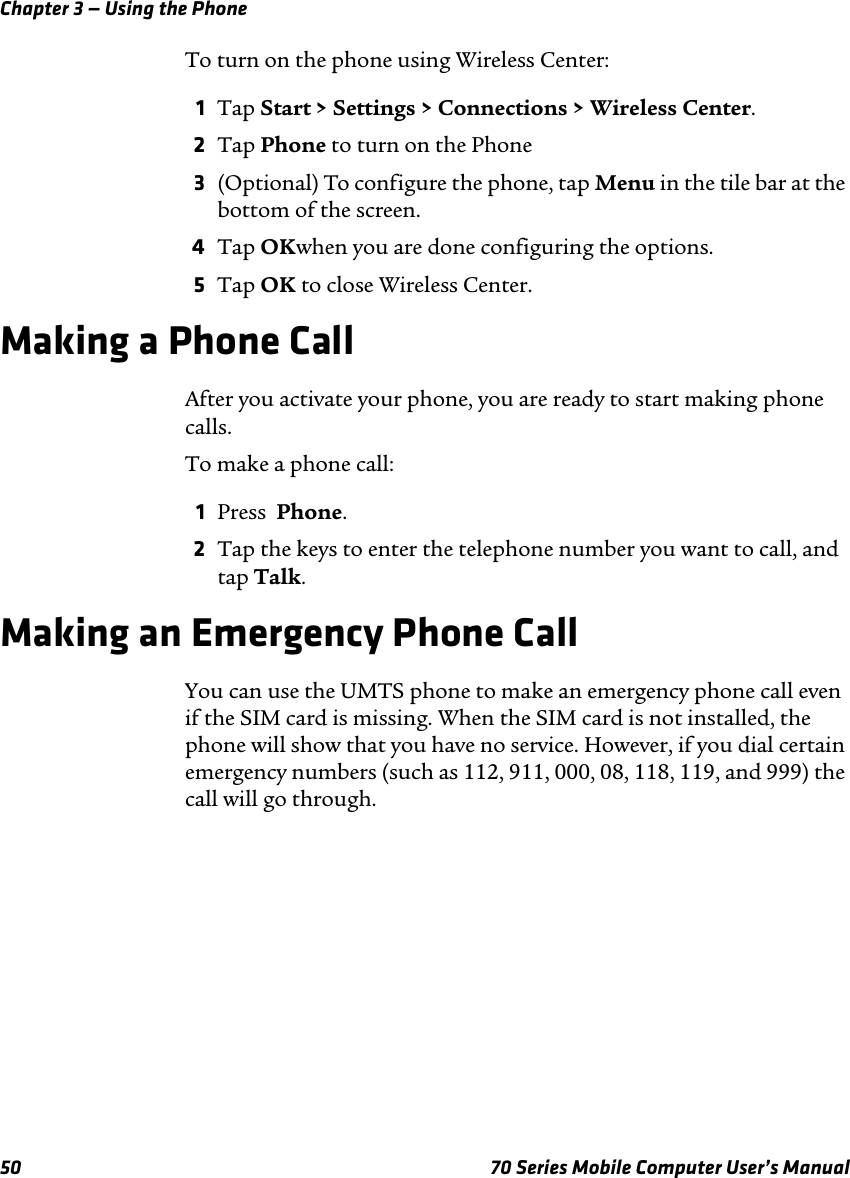 Chapter 3 — Using the Phone50 70 Series Mobile Computer User’s ManualTo turn on the phone using Wireless Center:1Tap Start &gt; Settings &gt; Connections &gt; Wireless Center.2Tap Phone to turn on the Phone3(Optional) To configure the phone, tap Menu in the tile bar at the bottom of the screen.4Tap OKwhen you are done configuring the options. 5Tap OK to close Wireless Center.Making a Phone CallAfter you activate your phone, you are ready to start making phone calls.To make a phone call:1Press  Phone.2Tap the keys to enter the telephone number you want to call, and tap Talk.Making an Emergency Phone CallYou can use the UMTS phone to make an emergency phone call even if the SIM card is missing. When the SIM card is not installed, the phone will show that you have no service. However, if you dial certain emergency numbers (such as 112, 911, 000, 08, 118, 119, and 999) the call will go through.