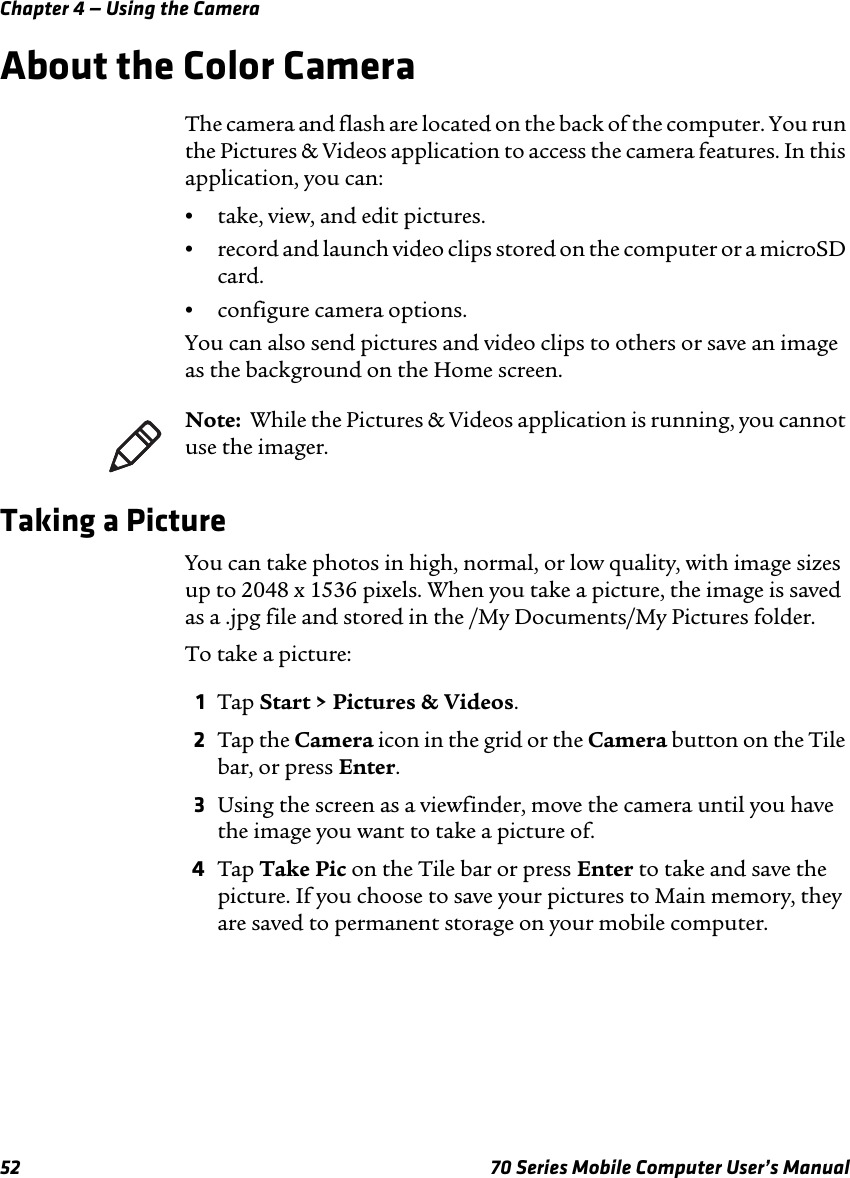 Chapter 4 — Using the Camera52 70 Series Mobile Computer User’s ManualAbout the Color CameraThe camera and flash are located on the back of the computer. You run the Pictures &amp; Videos application to access the camera features. In this application, you can:•take, view, and edit pictures.•record and launch video clips stored on the computer or a microSD card.•configure camera options.You can also send pictures and video clips to others or save an image as the background on the Home screen.Taking a PictureYou can take photos in high, normal, or low quality, with image sizes up to 2048 x 1536 pixels. When you take a picture, the image is saved as a .jpg file and stored in the /My Documents/My Pictures folder.To take a picture:1Tap Start &gt; Pictures &amp; Videos.2Tap the Camera icon in the grid or the Camera button on the Tile bar, or press Enter.3Using the screen as a viewfinder, move the camera until you have the image you want to take a picture of.4Tap Take Pic on the Tile bar or press Enter to take and save the picture. If you choose to save your pictures to Main memory, they are saved to permanent storage on your mobile computer.Note:  While the Pictures &amp; Videos application is running, you cannot use the imager.