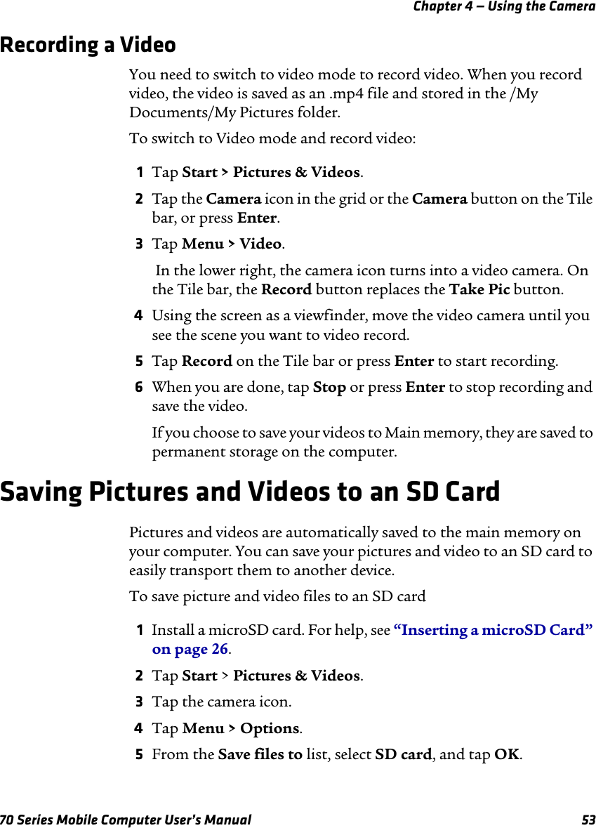 Chapter 4 — Using the Camera70 Series Mobile Computer User’s Manual 53Recording a VideoYou need to switch to video mode to record video. When you record video, the video is saved as an .mp4 file and stored in the /My Documents/My Pictures folder. To switch to Video mode and record video:1Tap Start &gt; Pictures &amp; Videos.2Tap the Camera icon in the grid or the Camera button on the Tile bar, or press Enter.3Tap Menu &gt; Video. In the lower right, the camera icon turns into a video camera. On the Tile bar, the Record button replaces the Take Pic button.4Using the screen as a viewfinder, move the video camera until you see the scene you want to video record.5Tap Record on the Tile bar or press Enter to start recording. 6When you are done, tap Stop or press Enter to stop recording and save the video. If you choose to save your videos to Main memory, they are saved to permanent storage on the computer.Saving Pictures and Videos to an SD CardPictures and videos are automatically saved to the main memory on your computer. You can save your pictures and video to an SD card to easily transport them to another device.To save picture and video files to an SD card1Install a microSD card. For help, see “Inserting a microSD Card” on page 26.2Tap Start &gt; Pictures &amp; Videos.3Tap the camera icon.4Tap Menu &gt; Options.5From the Save files to list, select SD card, and tap OK. 