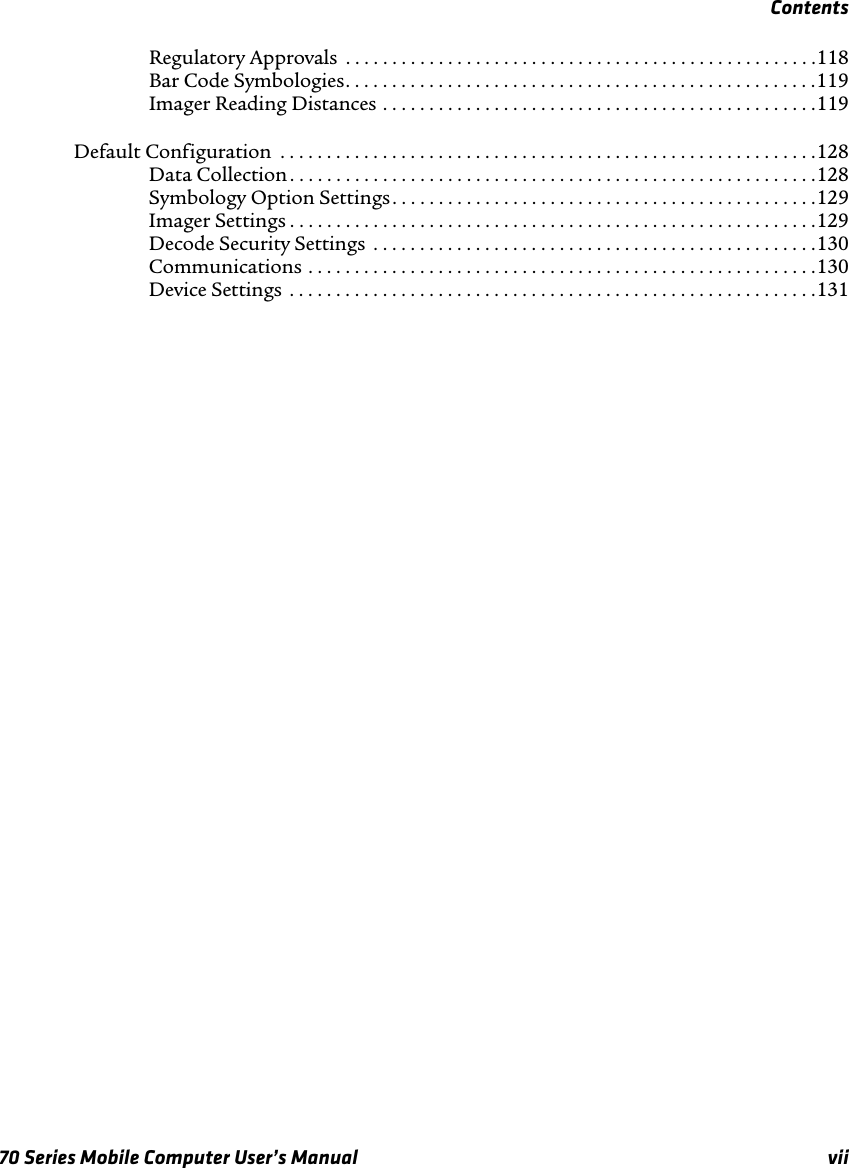 Contents70 Series Mobile Computer User’s Manual viiRegulatory Approvals  . . . . . . . . . . . . . . . . . . . . . . . . . . . . . . . . . . . . . . . . . . . . . . . . . . .118Bar Code Symbologies. . . . . . . . . . . . . . . . . . . . . . . . . . . . . . . . . . . . . . . . . . . . . . . . . . .119Imager Reading Distances . . . . . . . . . . . . . . . . . . . . . . . . . . . . . . . . . . . . . . . . . . . . . . .119Default Configuration  . . . . . . . . . . . . . . . . . . . . . . . . . . . . . . . . . . . . . . . . . . . . . . . . . . . . . . . . . .128Data Collection . . . . . . . . . . . . . . . . . . . . . . . . . . . . . . . . . . . . . . . . . . . . . . . . . . . . . . . . .128Symbology Option Settings. . . . . . . . . . . . . . . . . . . . . . . . . . . . . . . . . . . . . . . . . . . . . .129Imager Settings . . . . . . . . . . . . . . . . . . . . . . . . . . . . . . . . . . . . . . . . . . . . . . . . . . . . . . . . .129Decode Security Settings  . . . . . . . . . . . . . . . . . . . . . . . . . . . . . . . . . . . . . . . . . . . . . . . .130Communications . . . . . . . . . . . . . . . . . . . . . . . . . . . . . . . . . . . . . . . . . . . . . . . . . . . . . . .130Device Settings  . . . . . . . . . . . . . . . . . . . . . . . . . . . . . . . . . . . . . . . . . . . . . . . . . . . . . . . . .131