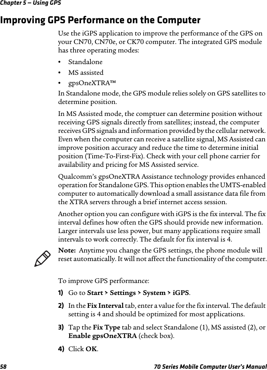 Chapter 5 — Using GPS58 70 Series Mobile Computer User’s ManualImproving GPS Performance on the ComputerUse the iGPS application to improve the performance of the GPS on your CN70, CN70e, or CK70 computer. The integrated GPS module has three operating modes:•Standalone•MS assisted•gpsOneXTRA™In Standalone mode, the GPS module relies solely on GPS satellites to determine position.In MS Assisted mode, the comptuer can determine position without receiving GPS signals directly from satellites; instead, the computer receives GPS signals and information provided by the cellular network. Even when the computer can receive a satellite signal, MS Assisted can improve position accuracy and reduce the time to determine initial position (Time-To-First-Fix). Check with your cell phone carrier for availability and pricing for MS Assisted service.Qualcomm’s gpsOneXTRA Assistance technology provides enhanced operation for Standalone GPS. This option enables the UMTS-enabled computer to automatically download a small assistance data file from the XTRA servers through a brief internet access session. Another option you can configure with iGPS is the fix interval. The fix interval defines how often the GPS should provide new information. Larger intervals use less power, but many applications require small intervals to work correctly. The default for fix interval is 4.To improve GPS performance:1) Go to Start &gt; Settings &gt; System &gt; iGPS.2) In the Fix Interval tab, enter a value for the fix interval. The default setting is 4 and should be optimized for most applications.3) Tap the Fix Type tab and select Standalone (1), MS assisted (2), or Enable gpsOneXTRA (check box).4) Click OK.Note:  Anytime you change the GPS settings, the phone module will reset automatically. It will not affect the functionality of the computer.