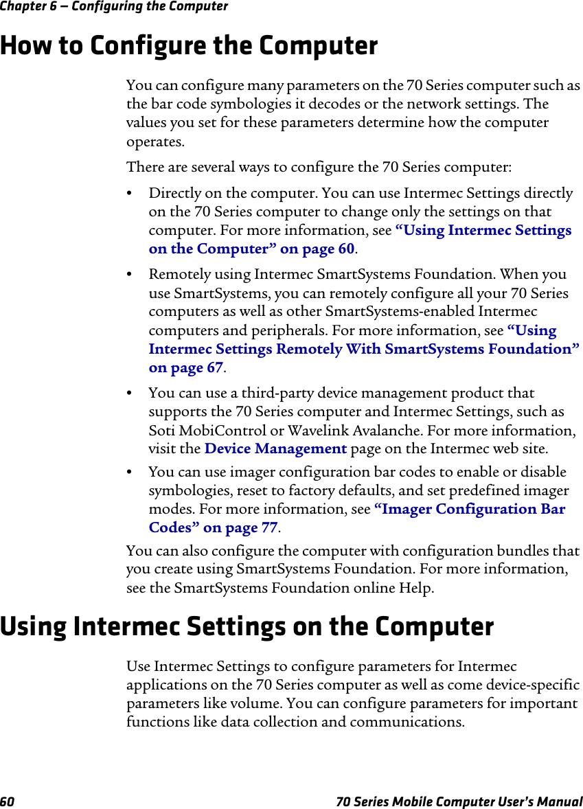 Chapter 6 — Configuring the Computer60 70 Series Mobile Computer User’s ManualHow to Configure the ComputerYou can configure many parameters on the 70 Series computer such as the bar code symbologies it decodes or the network settings. The values you set for these parameters determine how the computer operates.There are several ways to configure the 70 Series computer:•Directly on the computer. You can use Intermec Settings directly on the 70 Series computer to change only the settings on that computer. For more information, see “Using Intermec Settings on the Computer” on page 60.•Remotely using Intermec SmartSystems Foundation. When you use SmartSystems, you can remotely configure all your 70 Series computers as well as other SmartSystems-enabled Intermec computers and peripherals. For more information, see “Using Intermec Settings Remotely With SmartSystems Foundation” on page 67.•You can use a third-party device management product that supports the 70 Series computer and Intermec Settings, such as Soti MobiControl or Wavelink Avalanche. For more information, visit the Device Management page on the Intermec web site.•You can use imager configuration bar codes to enable or disable symbologies, reset to factory defaults, and set predefined imager modes. For more information, see “Imager Configuration Bar Codes” on page 77.You can also configure the computer with configuration bundles that you create using SmartSystems Foundation. For more information, see the SmartSystems Foundation online Help.Using Intermec Settings on the ComputerUse Intermec Settings to configure parameters for Intermec applications on the 70 Series computer as well as come device-specific parameters like volume. You can configure parameters for important functions like data collection and communications. 