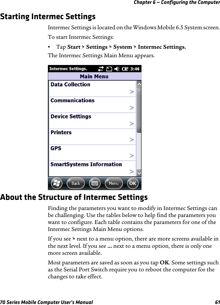 Chapter 6 — Configuring the Computer70 Series Mobile Computer User’s Manual 61Starting Intermec SettingsIntermec Settings is located on the Windows Mobile 6.5 System screen.To start Intermec Settings:•Tap Start &gt; Settings &gt; System &gt; Intermec Settings.The Intermec Settings Main Menu appears.About the Structure of Intermec SettingsFinding the parameters you want to modify in Intermec Settings can be challenging. Use the tables below to help find the parameters you want to configure. Each table contains the parameters for one of the Intermec Settings Main Menu options.If you see &gt; next to a menu option, there are more screens available in the next level. If you see ... next to a menu option, there is only one more screen available.Most parameters are saved as soon as you tap OK. Some settings such as the Serial Port Switch require you to reboot the computer for the changes to take effect.