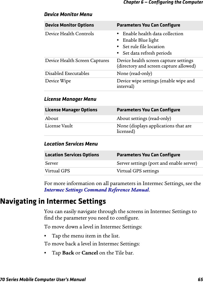 Chapter 6 — Configuring the Computer70 Series Mobile Computer User’s Manual 65Device Monitor MenuLicense Manager MenuLocation Services MenuFor more information on all parameters in Intermec Settings, see the Intermec Settings Command Reference Manual.Navigating in Intermec SettingsYou can easily navigate through the screens in Intermec Settings to find the parameter you need to configure.To move down a level in Intermec Settings:•Tap the menu item in the list.To move back a level in Intermec Settings:•Tap Back or Cancel on the Tile bar.Device Monitor Options Parameters You Can ConfigureDevice Health Controls •Enable health data collection•Enable Blue light•Set rule file location•Set data refresh periodsDevice Health Screen Captures Device health screen capture settings (directory and screen capture allowed)Disabled Executables None (read-only)Device Wipe Device wipe settings (enable wipe and interval)License Manager Options Parameters You Can ConfigureAbout About settings (read-only)License Vault None (displays applications that are licensed)Location Services Options Parameters You Can ConfigureServer Server settings (port and enable server)Virtual GPS Virtual GPS settings