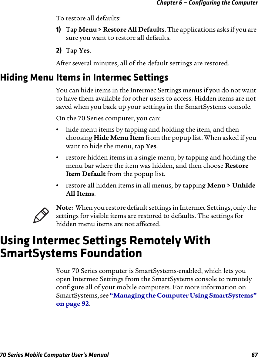 Chapter 6 — Configuring the Computer70 Series Mobile Computer User’s Manual 67To restore all defaults:1) Tap Menu &gt; Restore All Defaults. The applications asks if you are sure you want to restore all defaults.2) Tap Yes.After several minutes, all of the default settings are restored.Hiding Menu Items in Intermec SettingsYou can hide items in the Intermec Settings menus if you do not want to have them available for other users to access. Hidden items are not saved when you back up your settings in the SmartSystems console.On the 70 Series computer, you can:•hide menu items by tapping and holding the item, and then choosing Hide Menu Item from the popup list. When asked if you want to hide the menu, tap Yes.•restore hidden items in a single menu, by tapping and holding the menu bar where the item was hidden, and then choose Restore Item Default from the popup list.•restore all hidden items in all menus, by tapping Menu &gt; Unhide All Items.Using Intermec Settings Remotely With SmartSystems FoundationYour 70 Series computer is SmartSystems-enabled, which lets you open Intermec Settings from the SmartSystems console to remotely configure all of your mobile computers. For more information on SmartSystems, see “Managing the Computer Using SmartSystems” on page 92.Note:  When you restore default settings in Intermec Settings, only the settings for visible items are restored to defaults. The settings for hidden menu items are not affected. 