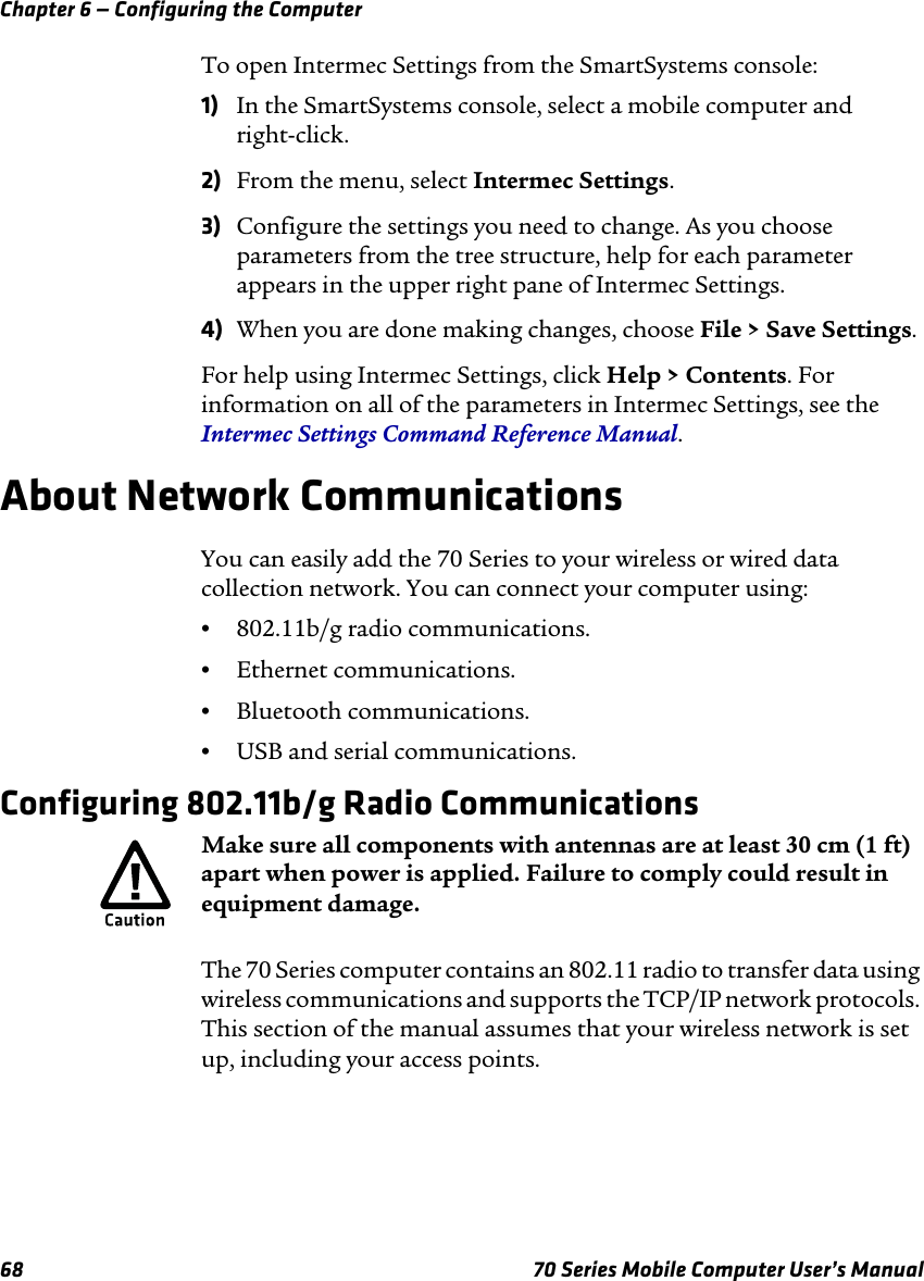 Chapter 6 — Configuring the Computer68 70 Series Mobile Computer User’s ManualTo open Intermec Settings from the SmartSystems console:1) In the SmartSystems console, select a mobile computer and right-click. 2) From the menu, select Intermec Settings. 3) Configure the settings you need to change. As you choose parameters from the tree structure, help for each parameter appears in the upper right pane of Intermec Settings. 4) When you are done making changes, choose File &gt; Save Settings.For help using Intermec Settings, click Help &gt; Contents. For information on all of the parameters in Intermec Settings, see the Intermec Settings Command Reference Manual.About Network CommunicationsYou can easily add the 70 Series to your wireless or wired data collection network. You can connect your computer using:•802.11b/g radio communications.•Ethernet communications.•Bluetooth communications.•USB and serial communications.Configuring 802.11b/g Radio CommunicationsThe 70 Series computer contains an 802.11 radio to transfer data using wireless communications and supports the TCP/IP network protocols. This section of the manual assumes that your wireless network is set up, including your access points.Make sure all components with antennas are at least 30 cm (1 ft) apart when power is applied. Failure to comply could result in equipment damage.