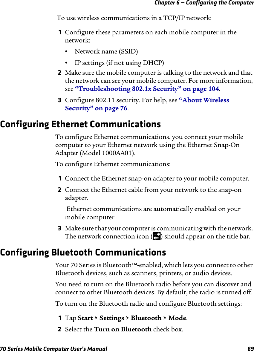 Chapter 6 — Configuring the Computer70 Series Mobile Computer User’s Manual 69 To use wireless communications in a TCP/IP network:1Configure these parameters on each mobile computer in the network:•Network name (SSID)•IP settings (if not using DHCP)2Make sure the mobile computer is talking to the network and that the network can see your mobile computer. For more information, see “Troubleshooting 802.1x Security” on page 104.3Configure 802.11 security. For help, see “About Wireless Security” on page 76.Configuring Ethernet CommunicationsTo configure Ethernet communications, you connect your mobile computer to your Ethernet network using the Ethernet Snap-On Adapter (Model 1000AA01).To configure Ethernet communications:1Connect the Ethernet snap-on adapter to your mobile computer.2Connect the Ethernet cable from your network to the snap-on adapter. Ethernet communications are automatically enabled on your mobile computer.3Make sure that your computer is communicating with the network. The network connection icon ( ) should appear on the title bar.Configuring Bluetooth CommunicationsYour 70 Series is Bluetooth™-enabled, which lets you connect to other Bluetooth devices, such as scanners, printers, or audio devices.You need to turn on the Bluetooth radio before you can discover and connect to other Bluetooth devices. By default, the radio is turned off. To turn on the Bluetooth radio and configure Bluetooth settings:1Tap Start &gt; Settings &gt; Bluetooth &gt; Mode.2Select the Turn on Bluetooth check box.