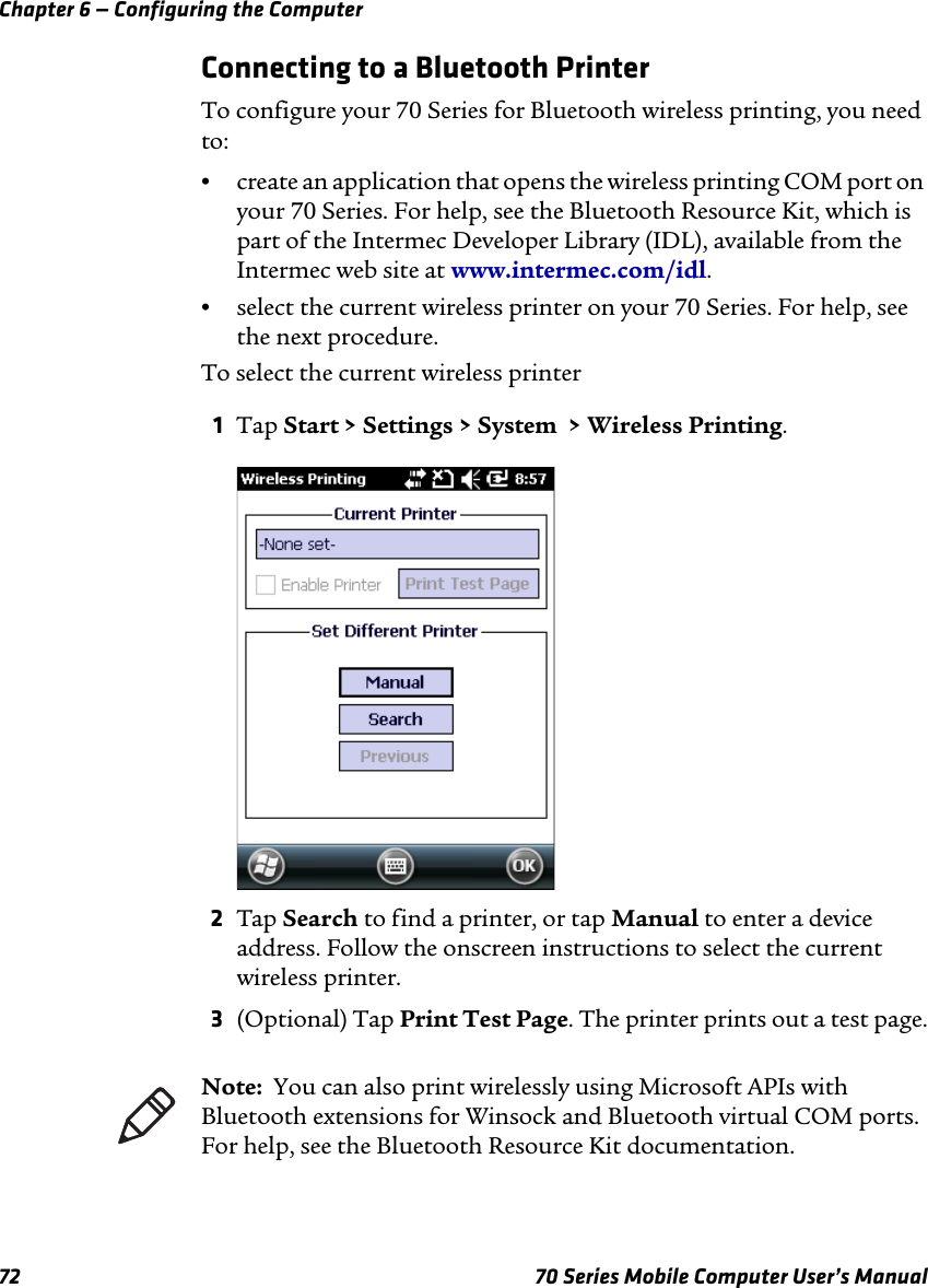 Chapter 6 — Configuring the Computer72 70 Series Mobile Computer User’s ManualConnecting to a Bluetooth PrinterTo configure your 70 Series for Bluetooth wireless printing, you need to:•create an application that opens the wireless printing COM port on your 70 Series. For help, see the Bluetooth Resource Kit, which is part of the Intermec Developer Library (IDL), available from the Intermec web site at www.intermec.com/idl.•select the current wireless printer on your 70 Series. For help, see the next procedure.To select the current wireless printer1Tap Start &gt; Settings &gt; System  &gt; Wireless Printing.2Tap Search to find a printer, or tap Manual to enter a device address. Follow the onscreen instructions to select the current wireless printer.3(Optional) Tap Print Test Page. The printer prints out a test page.Note:  You can also print wirelessly using Microsoft APIs with Bluetooth extensions for Winsock and Bluetooth virtual COM ports. For help, see the Bluetooth Resource Kit documentation.