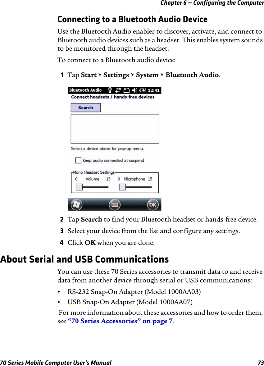 Chapter 6 — Configuring the Computer70 Series Mobile Computer User’s Manual 73Connecting to a Bluetooth Audio DeviceUse the Bluetooth Audio enabler to discover, activate, and connect to Bluetooth audio devices such as a headset. This enables system sounds to be monitored through the headset.To connect to a Bluetooth audio device:1Tap Start &gt; Settings &gt; System &gt; Bluetooth Audio. 2Tap Search to find your Bluetooth headset or hands-free device.3Select your device from the list and configure any settings.4Click OK when you are done.About Serial and USB CommunicationsYou can use these 70 Series accessories to transmit data to and receive data from another device through serial or USB communications:•RS-232 Snap-On Adapter (Model 1000AA03)•USB Snap-On Adapter (Model 1000AA07) For more information about these accessories and how to order them, see “70 Series Accessories” on page 7.