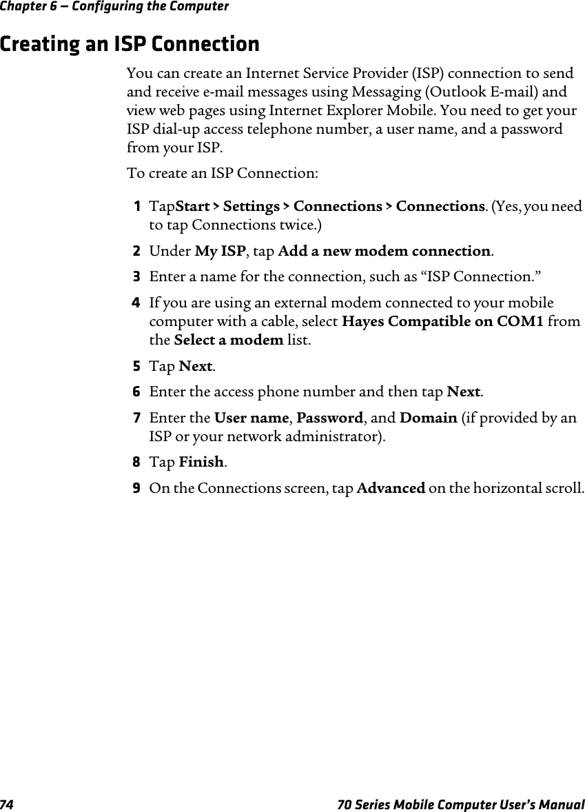 Chapter 6 — Configuring the Computer74 70 Series Mobile Computer User’s ManualCreating an ISP ConnectionYou can create an Internet Service Provider (ISP) connection to send and receive e-mail messages using Messaging (Outlook E-mail) and view web pages using Internet Explorer Mobile. You need to get your ISP dial-up access telephone number, a user name, and a password from your ISP.To create an ISP Connection:1TapStart &gt; Settings &gt; Connections &gt; Connections. (Yes, you need to tap Connections twice.)2Under My ISP, tap Add a new modem connection.3Enter a name for the connection, such as “ISP Connection.”4If you are using an external modem connected to your mobile computer with a cable, select Hayes Compatible on COM1 from the Select a modem list.5Tap Next.6Enter the access phone number and then tap Next.7Enter the User name, Password, and Domain (if provided by an ISP or your network administrator).8Tap Finish.9On the Connections screen, tap Advanced on the horizontal scroll.