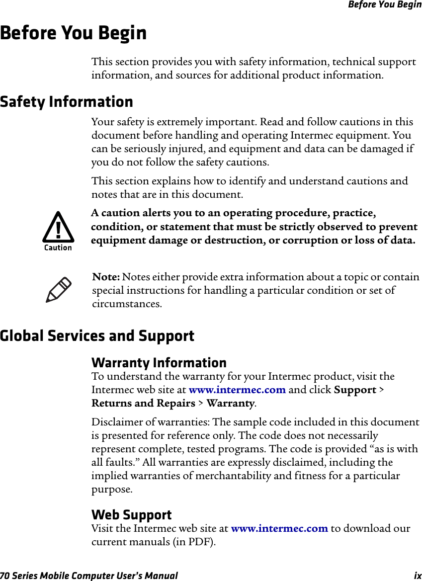 Before You Begin70 Series Mobile Computer User’s Manual ixBefore You Begin This section provides you with safety information, technical support information, and sources for additional product information.Safety InformationYour safety is extremely important. Read and follow cautions in this document before handling and operating Intermec equipment. You can be seriously injured, and equipment and data can be damaged if you do not follow the safety cautions.This section explains how to identify and understand cautions and notes that are in this document.   Global Services and SupportWarranty InformationTo understand the warranty for your Intermec product, visit the Intermec web site at www.intermec.com and click Support &gt; Returns and Repairs &gt; Warranty.Disclaimer of warranties: The sample code included in this document is presented for reference only. The code does not necessarily represent complete, tested programs. The code is provided “as is with all faults.” All warranties are expressly disclaimed, including the implied warranties of merchantability and fitness for a particular purpose.Web SupportVisit the Intermec web site at www.intermec.com to download our current manuals (in PDF).A caution alerts you to an operating procedure, practice, condition, or statement that must be strictly observed to prevent equipment damage or destruction, or corruption or loss of data.Note: Notes either provide extra information about a topic or contain special instructions for handling a particular condition or set of circumstances.