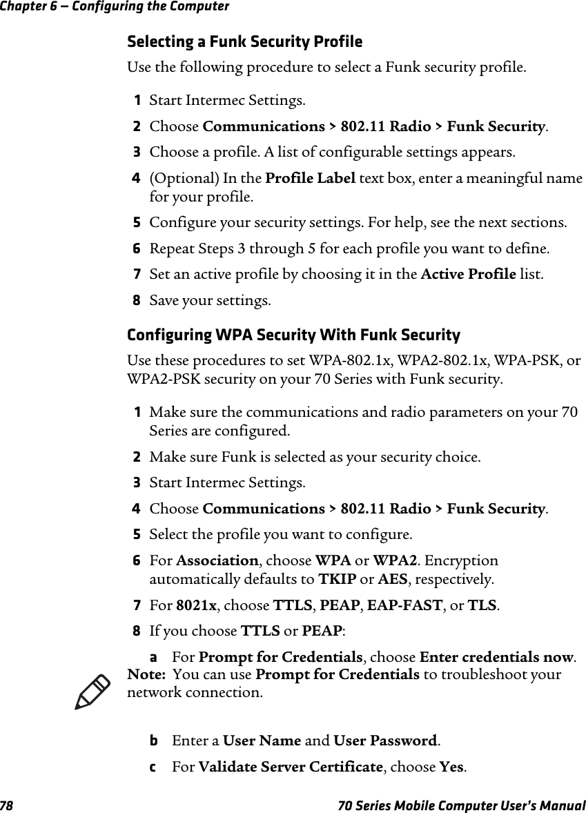 Chapter 6 — Configuring the Computer78 70 Series Mobile Computer User’s ManualSelecting a Funk Security ProfileUse the following procedure to select a Funk security profile.1Start Intermec Settings.2Choose Communications &gt; 802.11 Radio &gt; Funk Security.3Choose a profile. A list of configurable settings appears.4(Optional) In the Profile Label text box, enter a meaningful name for your profile.5Configure your security settings. For help, see the next sections.6Repeat Steps 3 through 5 for each profile you want to define.7Set an active profile by choosing it in the Active Profile list.8Save your settings.Configuring WPA Security With Funk SecurityUse these procedures to set WPA-802.1x, WPA2-802.1x, WPA-PSK, or WPA2-PSK security on your 70 Series with Funk security.1Make sure the communications and radio parameters on your 70 Series are configured.2Make sure Funk is selected as your security choice.3Start Intermec Settings.4Choose Communications &gt; 802.11 Radio &gt; Funk Security.5Select the profile you want to configure.6For Association, choose WPA or WPA2. Encryption automatically defaults to TKIP or AES, respectively.7For 8021x, choose TTLS, PEAP, EAP-FAST, or TLS.8If you choose TTLS or PEAP:aFor Prompt for Credentials, choose Enter credentials now.bEnter a User Name and User Password.cFor Validate Server Certificate, choose Yes.Note:  You can use Prompt for Credentials to troubleshoot your network connection. 