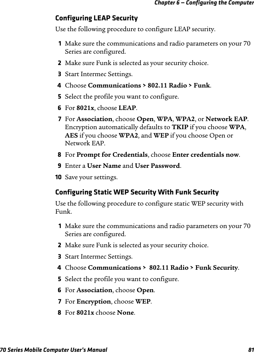 Chapter 6 — Configuring the Computer70 Series Mobile Computer User’s Manual 81Configuring LEAP SecurityUse the following procedure to configure LEAP security. 1Make sure the communications and radio parameters on your 70 Series are configured.2Make sure Funk is selected as your security choice.3Start Intermec Settings.4Choose Communications &gt; 802.11 Radio &gt; Funk.5Select the profile you want to configure.6For 8021x, choose LEAP.7For Association, choose Open, WPA, WPA2, or Network EAP. Encryption automatically defaults to TKIP if you choose WPA, AES if you choose WPA2, and WEP if you choose Open or Network EAP.8For Prompt for Credentials, choose Enter credentials now.9Enter a User Name and User Password.10 Save your settings.Configuring Static WEP Security With Funk SecurityUse the following procedure to configure static WEP security with Funk.1Make sure the communications and radio parameters on your 70 Series are configured.2Make sure Funk is selected as your security choice.3Start Intermec Settings.4Choose Communications &gt;  802.11 Radio &gt; Funk Security.5Select the profile you want to configure.6For Association, choose Open.7For Encryption, choose WEP.8For 8021x choose None.