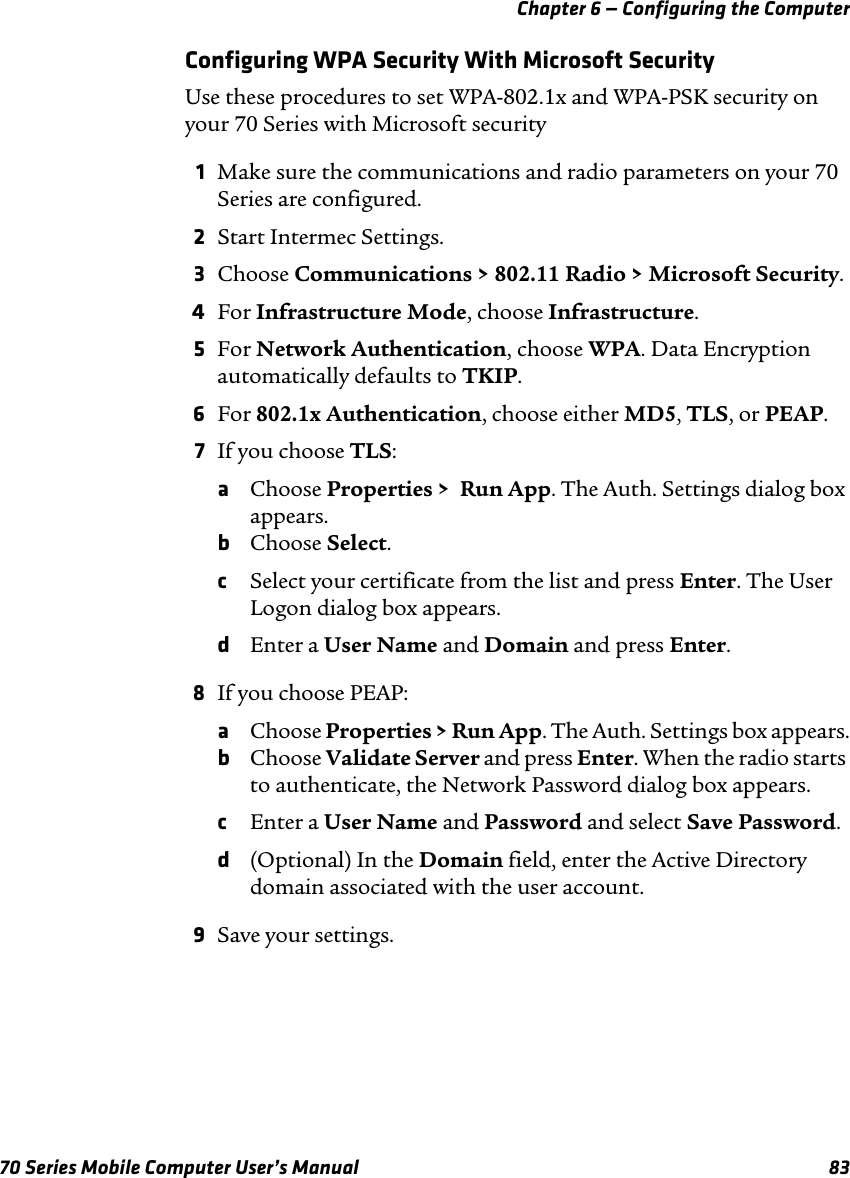 Chapter 6 — Configuring the Computer70 Series Mobile Computer User’s Manual 83Configuring WPA Security With Microsoft SecurityUse these procedures to set WPA-802.1x and WPA-PSK security on your 70 Series with Microsoft security1Make sure the communications and radio parameters on your 70 Series are configured.2Start Intermec Settings.3Choose Communications &gt; 802.11 Radio &gt; Microsoft Security.4For Infrastructure Mode, choose Infrastructure.5For Network Authentication, choose WPA. Data Encryption automatically defaults to TKIP.6For 802.1x Authentication, choose either MD5, TLS, or PEAP.7If you choose TLS:aChoose Properties &gt;  Run App. The Auth. Settings dialog box appears.bChoose Select.cSelect your certificate from the list and press Enter. The User Logon dialog box appears.dEnter a User Name and Domain and press Enter.8If you choose PEAP:aChoose Properties &gt; Run App. The Auth. Settings box appears.bChoose Validate Server and press Enter. When the radio starts to authenticate, the Network Password dialog box appears.cEnter a User Name and Password and select Save Password.d(Optional) In the Domain field, enter the Active Directory domain associated with the user account.9Save your settings.