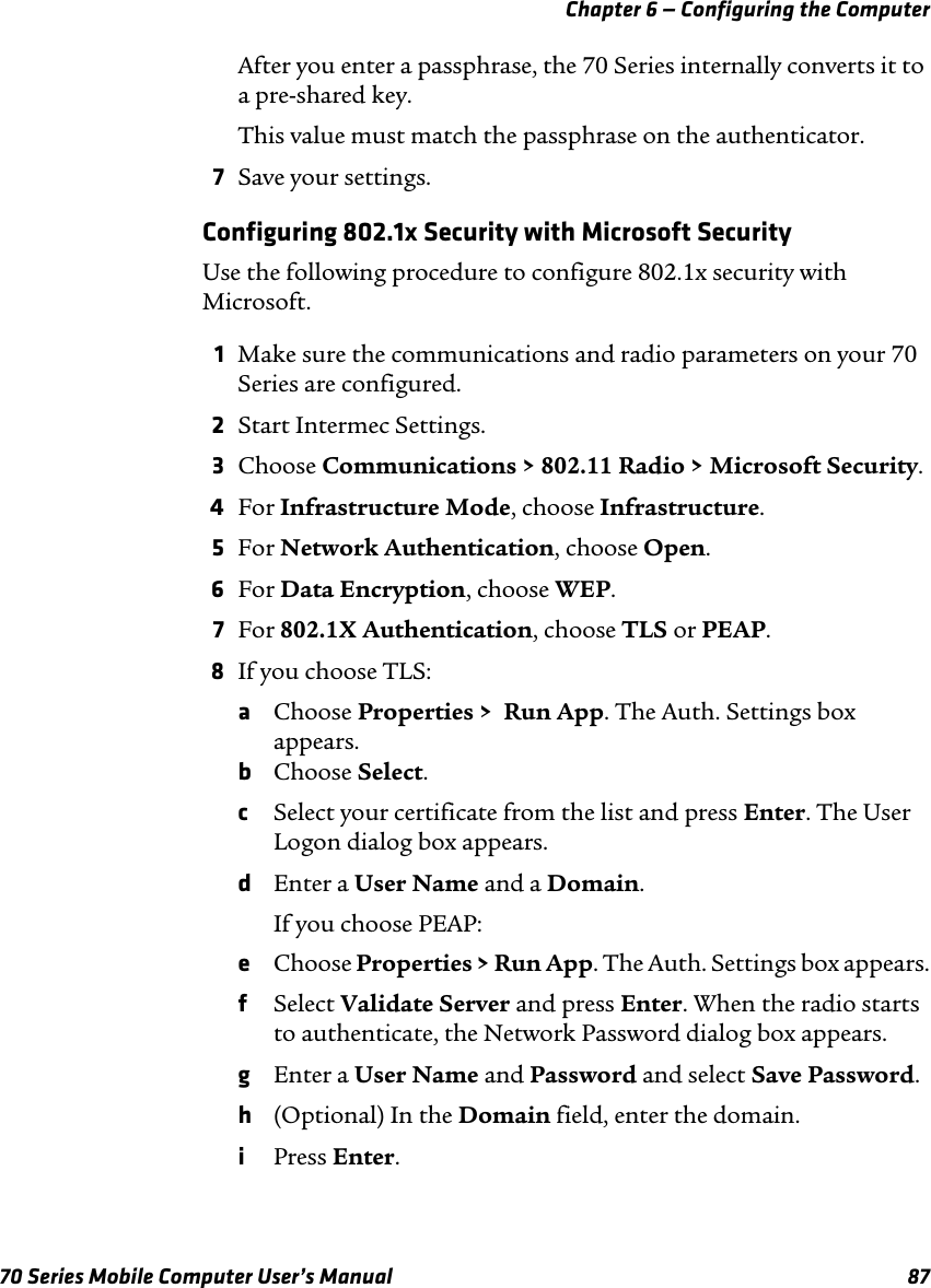 Chapter 6 — Configuring the Computer70 Series Mobile Computer User’s Manual 87After you enter a passphrase, the 70 Series internally converts it to a pre-shared key.This value must match the passphrase on the authenticator.7Save your settings.Configuring 802.1x Security with Microsoft SecurityUse the following procedure to configure 802.1x security with Microsoft.1Make sure the communications and radio parameters on your 70 Series are configured.2Start Intermec Settings.3Choose Communications &gt; 802.11 Radio &gt; Microsoft Security.4For Infrastructure Mode, choose Infrastructure.5For Network Authentication, choose Open.6For Data Encryption, choose WEP.7For 802.1X Authentication, choose TLS or PEAP.8If you choose TLS:aChoose Properties &gt;  Run App. The Auth. Settings box appears.bChoose Select.cSelect your certificate from the list and press Enter. The User Logon dialog box appears.dEnter a User Name and a Domain.If you choose PEAP:eChoose Properties &gt; Run App. The Auth. Settings box appears.fSelect Validate Server and press Enter. When the radio starts to authenticate, the Network Password dialog box appears.gEnter a User Name and Password and select Save Password.h(Optional) In the Domain field, enter the domain.iPress Enter.