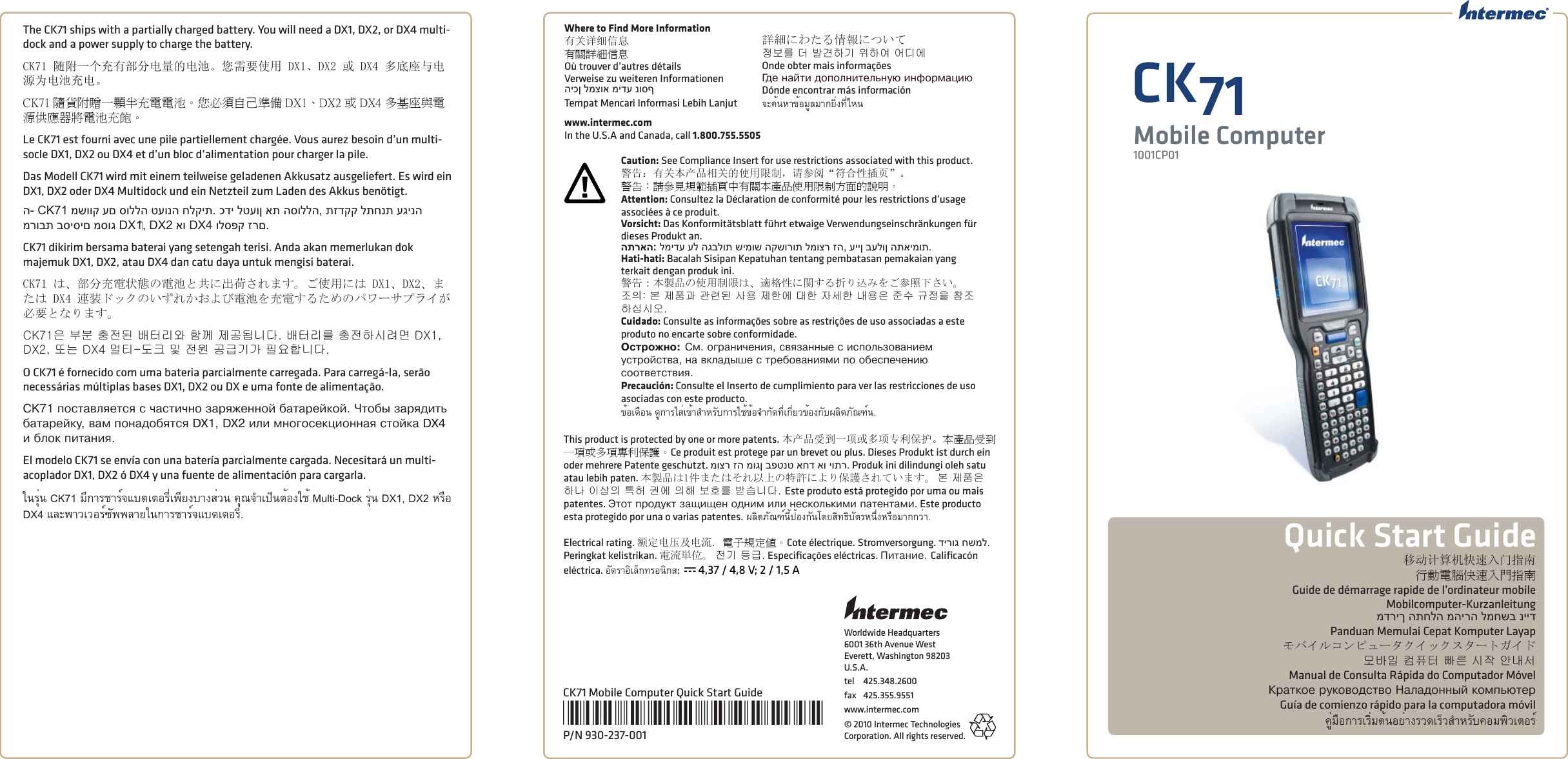 Worldwide Headquarters6001 36th Avenue WestEverett, Washington 98203U.S.A.tel 425.348.2600fax 425.355.9551www.intermec.com© 2010 Intermec Technologies Corporation. All rights reserved.移动计算机快速入门指南行動電腦快速入門指南Guide de démarrage rapide de l’ordinateur mobileMobilcomputer-Kurzanleitungמדריך התחלה מהירה למחשב ניידPanduan Memulai Cepat Komputer Layapモバイルコンピュータクイックスタートガイド모바일 컴퓨터 빠른 시작 안내서Manual de Consulta Rápida do Computador MóvelÊðàòêîå ðóêîâîäñòâî Íàëàäîííûé êîìïüþòåðGuía de comienzo rápido para la computadora móvilคู่มือการเริ่มต้นอย่างรวดเร็วสําหรับคอมพิวเตอร์Quick Start GuideCK71Mobile Computer1001CP01CK71 Mobile Computer Quick Start Guide*930-237-001*P/N 930-237-001The CK71 ships with a partially charged battery. You will need a DX1, DX2, or DX4 multi-dock and a power supply to charge the battery. CK71 随附一个充有部分电量的电池。您需要使用 DX1、DX2 或 DX4 多底座与电源为电池充电。CK71 隨貨附贈一顆半充電電池。您必須自己準備 DX1、DX2 或 DX4 多基座與電源供應器將電池充飽。Le CK71 est fourni avec une pile partiellement chargée. Vous aurez besoin d’un multi-socle DX1, DX2 ou DX4 et d’un bloc d’alimentation pour charger la pile. Das Modell CK71 wird mit einem teilweise geladenen Akkusatz ausgeliefert. Es wird ein DX1, DX2 oder DX4 Multidock und ein Netzteil zum Laden des Akkus benötigt.ה- CK71 משווק עם סוללה טעונה חלקית. כדי לטעון את הסוללה, תזדקק לתחנת עגינה מרובת בסיסים מסוג DX1‏, DX2 או DX4 ולספק זרם.CK71 dikirim bersama baterai yang setengah terisi. Anda akan memerlukan dok majemuk DX1, DX2, atau DX4 dan catu daya untuk mengisi baterai.CK71 は、部分充電状態の電池と共に出荷されます。ご使用には DX1、DX2、または DX4 連装ドックのいずれかおよび電池を充電するためのパワーサプライが必要となります。CK71은 부분 충전된 배터리와 함께 제공됩니다. 배터리를 충전하시려면 DX1, DX2, 또는 DX4 멀티-도크 및 전원 공급기가 필요합니다. O CK71 é fornecido com uma bateria parcialmente carregada. Para carregá-la, serão necessárias múltiplas bases DX1, DX2 ou DX e uma fonte de alimentação. CK71 ïîñòàâëÿåòñÿ ñ ÷àñòè÷íî çàðÿæåííîé áàòàðåéêîé. ×òîáû çàðÿäèòü áàòàðåéêó, âàì ïîíàäîáÿòñÿ DX1, DX2 èëè ìíîãîñåêöèîííàÿ ñòîéêà DX4 è áëîê ïèòàíèÿ. El modelo CK71 se envía con una batería parcialmente cargada. Necesitará un multi-acoplador DX1, DX2 ó DX4 y una fuente de alimentación para cargarla. ในรุ่น CK71 มีการชาร์จแบตเตอรี่เพียงบางส่วน คุณจําเป็นต้องใช้ Multi-Dock รุ่น DX1, DX2 หรือ DX4 และพาวเวอร์ซัพพลายในการชาร์จแบตเตอรี่.Where to Find More Information有关详细信息有關詳細信息Où trouver d’autres détailsVerweise zu weiteren Informationenהיכן למצוא מידע נוסףTempat Mencari Informasi Lebih Lanjut詳細にわたる情報について정보를 더 발견하기 위하여 어디에Onde obter mais informaçõesÃäå íàéòè äîïîëíèòåëüíóþ èíôîðìàöèþDónde encontrar más informaciónจะค้นหาข้อมูลมากยิ่งที่ไหนwww.intermec.comIn the U.S.A and Canada, call 1.800.755.5505Caution: See Compliance Insert for use restrictions associated with this product.警告：有关本产品相关的使用限制，请参阅“符合性插页”。警告：請參見規範插頁中有關本產品使用限制方面的說明。Attention: Consultez la Déclaration de conformité pour les restrictions d’usage associées à ce produit. Vorsicht: Das Konformitätsblatt führt etwaige Verwendungseinschränkungen für dieses Produkt an. התראה: למידע על הגבלות שימוש הקשורות למוצר זה, עיין בעלון התאימות.Hati-hati: Bacalah Sisipan Kepatuhan tentang pembatasan pemakaian yang terkait dengan produk ini.警告：本製品の使用制限は、適格性に関する折り込みをご参照下さい。조󵌘: 본 제품과 관련된 사용 제한에 대한 자세한 내용은 준수 규정을 참조하십시오. Cuidado: Consulte as informações sobre as restrições de uso associadas a este produto no encarte sobre conformidade. Îñòðîæíî: Ñì. îãðàíè÷åíèÿ, ñâÿçàííûå ñ èñïîëüçîâàíèåì óñòðîéñòâà, íà âêëàäûøå ñ òðåáîâàíèÿìè ïî îáåñïå÷åíèþ ñîîòâåòñòâèÿ. Precaución: Consulte el Inserto de cumplimiento para ver las restricciones de uso asociadas con este producto.ข้อเตือน ดูการใส่เข้าสําหรับการใช้ข้อจํากัดที่เกี่ยวข้องกับผลิตภัณฑ์น.This product is protected by one or more patents. 本产品受到一项或多项专利保护。本產品受到一項或多項專利保護。Ce produit est protege par un brevet ou plus. Dieses Produkt ist durch ein oder mehrere Patente geschutzt. מוצר זה מוגן בפטנט אחד או יותר. Produk ini dilindungi oleh satu atau lebih paten. 本製品は1件またはそれ以上の特許により保護されています。 본 제품은 하나 이상의 특허 권에 의해 보호를 받습니다. Este produto está protegido por uma ou mais patentes. Ýòîò ïðîäóêò çàùèùåí îäíèì èëè íåñêîëüêèìè ïàòåíòàìè. Este producto esta protegido por una o varias patentes. ผลิตภัณฑ์นี้ป้องกันโดยสิทธิบัตรหนึ่งหรือมากกว่า.Electrical rating. 额定电压及电流. 電子規定值。Cote électrique. Stromversorgung. דירוג חשמל. Peringkat kelistrikan. 電流単位。 전기 등급. Especiﬁ cações eléctricas. Ïèòàíèå. Caliﬁ cacón eléctrica. อัตราอิเล็กทรอนิกส:  x 4,37 / 4,8 V; 2 / 1,5 A
