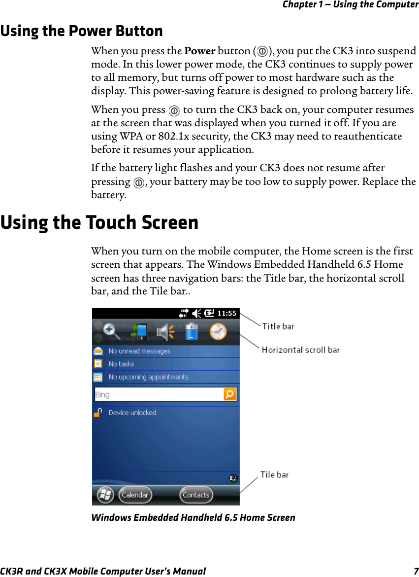 Chapter 1 — Using the ComputerCK3R and CK3X Mobile Computer User’s Manual 7Using the Power ButtonWhen you press the Power button ( ), you put the CK3 into suspend mode. In this lower power mode, the CK3 continues to supply power to all memory, but turns off power to most hardware such as the display. This power-saving feature is designed to prolong battery life.When you press   to turn the CK3 back on, your computer resumes at the screen that was displayed when you turned it off. If you are using WPA or 802.1x security, the CK3 may need to reauthenticate before it resumes your application.If the battery light flashes and your CK3 does not resume after pressing  , your battery may be too low to supply power. Replace the battery.Using the Touch ScreenWhen you turn on the mobile computer, the Home screen is the first screen that appears. The Windows Embedded Handheld 6.5 Home screen has three navigation bars: the Title bar, the horizontal scroll bar, and the Tile bar..Windows Embedded Handheld 6.5 Home Screen