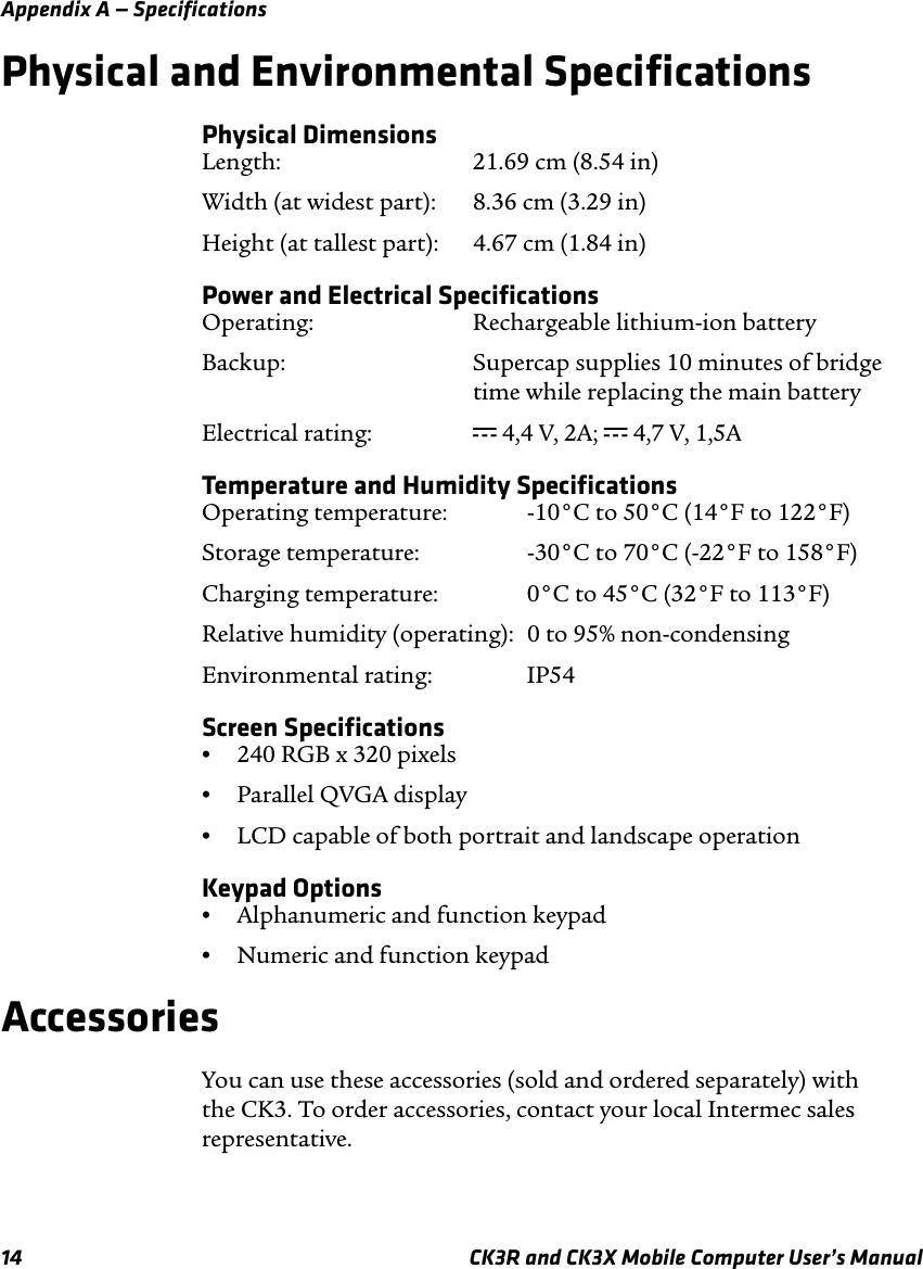 Appendix A — Specifications14 CK3R and CK3X Mobile Computer User’s ManualPhysical and Environmental SpecificationsPhysical DimensionsLength: 21.69 cm (8.54 in)Width (at widest part): 8.36 cm (3.29 in)Height (at tallest part): 4.67 cm (1.84 in)Power and Electrical SpecificationsOperating: Rechargeable lithium-ion batteryBackup: Supercap supplies 10 minutes of bridgetime while replacing the main batteryElectrical rating:  x 4,4 V, 2A; x 4,7 V, 1,5ATemperature and Humidity SpecificationsOperating temperature:  -10°C to 50°C (14°F to 122°F)Storage temperature:  -30°C to 70°C (-22°F to 158°F)Charging temperature:  0°C to 45°C (32°F to 113°F)Relative humidity (operating):  0 to 95% non-condensingEnvironmental rating: IP54Screen Specifications•240 RGB x 320 pixels•Parallel QVGA display•LCD capable of both portrait and landscape operationKeypad Options•Alphanumeric and function keypad•Numeric and function keypadAccessoriesYou can use these accessories (sold and ordered separately) with the CK3. To order accessories, contact your local Intermec sales representative.