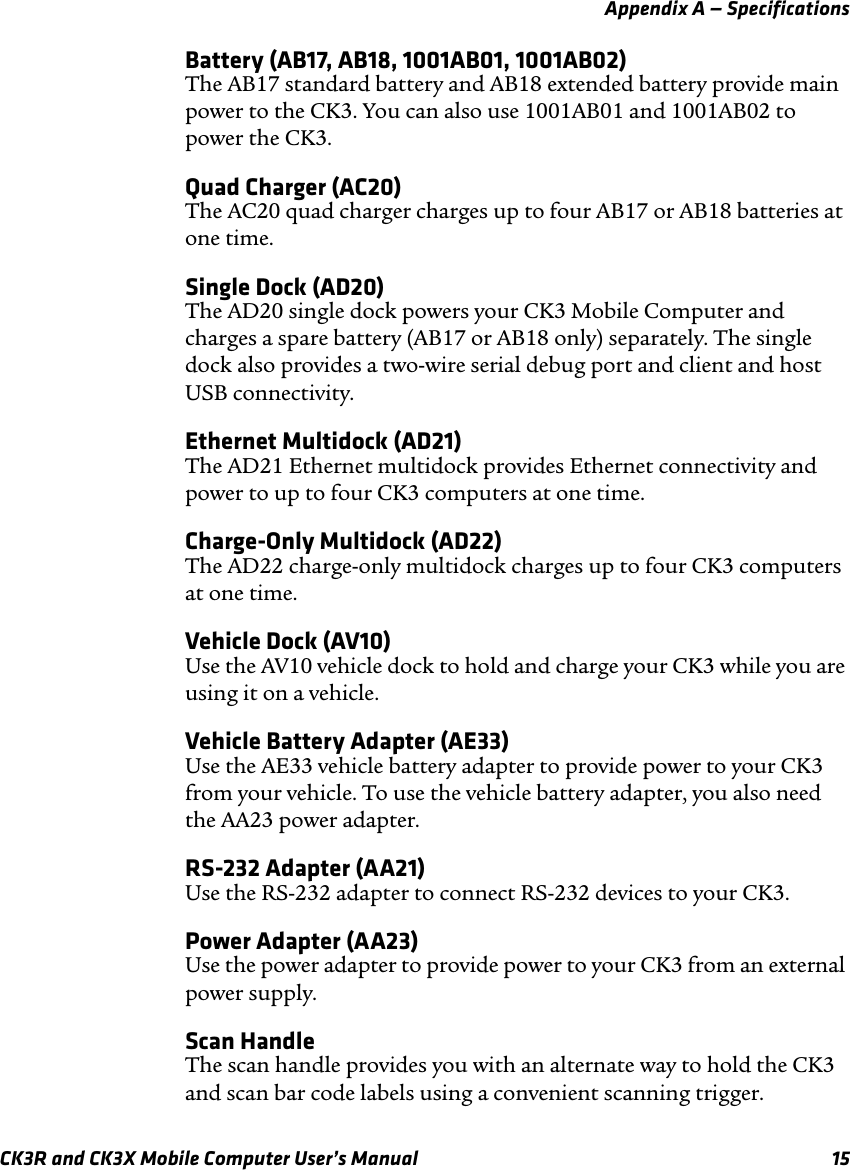 Appendix A — SpecificationsCK3R and CK3X Mobile Computer User’s Manual 15Battery (AB17, AB18, 1001AB01, 1001AB02)The AB17 standard battery and AB18 extended battery provide main power to the CK3. You can also use 1001AB01 and 1001AB02 to power the CK3.Quad Charger (AC20)The AC20 quad charger charges up to four AB17 or AB18 batteries at one time.Single Dock (AD20)The AD20 single dock powers your CK3 Mobile Computer and charges a spare battery (AB17 or AB18 only) separately. The single dock also provides a two-wire serial debug port and client and host USB connectivity.Ethernet Multidock (AD21)The AD21 Ethernet multidock provides Ethernet connectivity and power to up to four CK3 computers at one time.Charge-Only Multidock (AD22)The AD22 charge-only multidock charges up to four CK3 computers at one time.Vehicle Dock (AV10)Use the AV10 vehicle dock to hold and charge your CK3 while you are using it on a vehicle.Vehicle Battery Adapter (AE33)Use the AE33 vehicle battery adapter to provide power to your CK3 from your vehicle. To use the vehicle battery adapter, you also need the AA23 power adapter.RS-232 Adapter (AA21)Use the RS-232 adapter to connect RS-232 devices to your CK3.Power Adapter (AA23)Use the power adapter to provide power to your CK3 from an external power supply.Scan HandleThe scan handle provides you with an alternate way to hold the CK3 and scan bar code labels using a convenient scanning trigger.