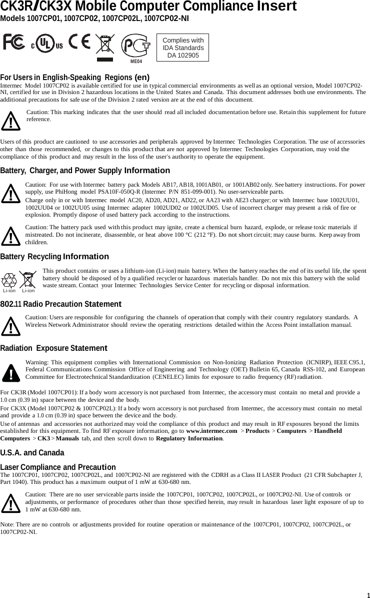 CK3R/CK3X Mobile Computer Compliance Insert Models 1007CP01, 1007CP02, 1007CP02L, 1007CP02-NI    ME04 Complies with IDA Standards DA 102905  For Users in English-Speaking Regions (en) Intermec Model 1007CP02 is available certified for use in typical commercial environments as well as an optional version, Model 1007CP02- NI, certified for use in Division 2 hazardous locations in the United  States and Canada. This document addresses both use environments. The additional precautions for safe use of the Division 2 rated version are at the end of this document. Caution: This marking indicates that the user should read all included documentation before use. Retain this supplement for future reference.  Users of this product are cautioned  to use accessories and peripherals approved by Intermec Technologies Corporation. The use of accessories other  than those recommended,  or changes to this product that are not approved  by Intermec  Technologies Corporation, may void the compliance  of this product and may result in the loss of the user’s authority to operate the equipment.  Battery,  Charger, and Power Supply Information  Caution: For use with Intermec  battery pack Models AB17, AB18, 1001AB01, or 1001AB02 only. See battery instructions. For power supply, use PhiHong  model PSA10F-050Q-R (Intermec P/N 851-099-001). No user-serviceable parts. Charge only in or with Intermec model AC20, AD20, AD21, AD22, or AA23 with AE23 charger; or with Intermec base 1002UU01, 1002UU04 or 1002UU05 using Intermec adapter  1002UD02 or 1002UD05. Use of incorrect charger may present a risk of fire or explosion. Promptly dispose of used battery pack according to the instructions.  Caution: The battery pack used with this product may ignite, create a chemical burn hazard, explode, or release toxic materials if mistreated. Do not incinerate,  disassemble, or heat above 100 °C (212 °F). Do not short circuit; may cause burns.  Keep away from children.  Battery Recycling Information    Li-ion    Li-ion  This product contains  or uses a lithium-ion (Li-ion) main  battery. When the battery reaches the end of its useful life, the spent battery should  be disposed of by a qualified recycler or hazardous  materials handler.  Do not mix this battery with the solid waste stream. Contact  your Intermec  Technologies Service Center for recycling or disposal information.  802.11 Radio Precaution Statement Caution: Users are responsible for configuring the channels of operation that comply with their country  regulatory standards.  A Wireless Network Administrator should review the operating  restrictions  detailed within the Access Point installation manual.  Radiation  Exposure Statement  Warning: This equipment complies with International Commission  on Non-Ionizing  Radiation Protection  (ICNIRP), IEEE C95.1, Federal Communications Commission  Office of Engineering  and  Technology  (OET) Bulletin 65, Canada RSS-102, and European Committee for Electrotechnical Standardization (CENELEC) limits for exposure to radio frequency (RF) radiation.  For CK3R (Model 1007CP01): If a body worn accessory is not purchased  from Intermec, the accessory must  contain  no metal and provide a 1.0 cm (0.39 in) space between the device and the body. For CK3X (Model 1007CP02 &amp; 1007CP02L): If a body worn accessory is not purchased  from Intermec, the accessory must contain  no metal and  provide a 1.0 cm (0.39 in) space between the device and the body. Use of antennas  and accessories not authorized may void the compliance of this product and may result in RF exposures beyond the limits established for this equipment. To find RF exposure information, go to www.intermec.com  &gt; Products &gt; Computers &gt; Handheld Computers  &gt; CK3 &gt; Manuals tab, and then scroll down to Regulatory Information.  U.S.A. and Canada Laser Compliance and Precaution The 1007CP01, 1007CP02, 1007CP02L, and  1007CP02-NI are registered with the CDRH as a Class II LASER Product  (21 CFR Subchapter J, Part 1040). This product has a maximum output of 1 mW at 630-680 nm.  Caution: There are no user serviceable parts inside the 1007CP01, 1007CP02, 1007CP02L, or 1007CP02-NI. Use of controls or adjustments, or performance of procedures other than those specified herein, may result in hazardous  laser light exposure of up to 1 mW at 630-680 nm.  Note: There are no controls  or adjustments provided for routine operation or maintenance of the 1007CP01, 1007CP02, 1007CP02L, or 1007CP02-NI.      1 