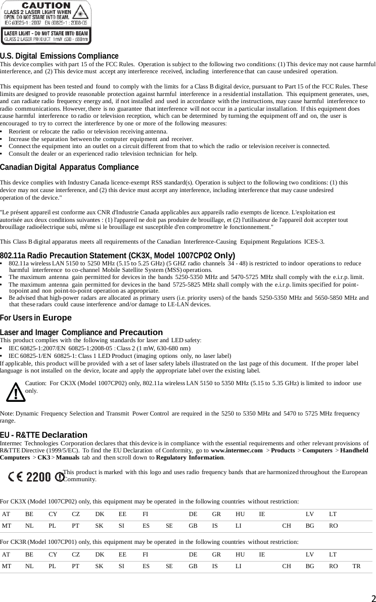    U.S. Digital Emissions Compliance This device complies with part 15 of the FCC Rules.  Operation is subject to the following two conditions: (1) This device may not cause harmful interference, and  (2) This device must  accept any interference  received, including interference that can cause undesired operation.  This equipment has been tested and found to comply with the limits for a Class B digital device, pursuant to Part 15 of the FCC Rules. These limits are designed to provide reasonable protection against harmful  interference  in a residential installation.  This equipment generates, uses, and can radiate radio frequency energy and, if not installed  and used in accordance with the instructions, may cause harmful  interference to radio communications. However, there is no guarantee that interference will not occur in a particular installation.  If this equipment does cause harmful  interference to radio or television reception,  which can be determined  by turning the equipment off and on, the user is encouraged to try to correct the interference  by one or more of the following measures: •   Reorient or relocate the radio or television receiving antenna. •   Increase the separation between the computer equipment and receiver. •   Connect the equipment into an outlet on a circuit different from that to which the radio or television receiver is connected. •   Consult the dealer or an experienced radio television technician  for help. Canadian Digital Apparatus Compliance  This device complies with Industry Canada licence-exempt RSS standard(s). Operation is subject to the following two conditions: (1) this device may not cause interference, and (2) this device must accept any interference, including interference that may cause undesired operation of the device.&quot;  &quot;Le présent appareil est conforme aux CNR d&apos;Industrie Canada applicables aux appareils radio exempts de licence. L&apos;exploitation est autorisée aux deux conditions suivantes : (1) l&apos;appareil ne doit pas produire de brouillage, et (2) l&apos;utilisateur de l&apos;appareil doit accepter tout brouillage radioélectrique subi, même si le brouillage est susceptible d&apos;en compromettre le fonctionnement.&quot;  This Class B digital apparatus meets all requirements of the Canadian  Interference-Causing  Equipment Regulations  ICES-3.  802.11a Radio Precaution Statement (CK3X, Model 1007CP02 Only) •   802.11a wireless LAN 5150 to 5250 MHz (5.15 to 5.25 GHz) (5 GHZ radio channels  34 - 48) is restricted to indoor operations to reduce harmful interference to co-channel Mobile Satellite System (MSS) operations. •   The maximum antenna  gain permitted for devices in the bands 5250-5350 MHz and 5470-5725 MHz shall comply with the e.i.r.p. limit. •   The maximum antenna  gain permitted for devices in the band  5725-5825 MHz shall comply with the e.i.r.p. limits specified for point- topoint and non point-to-point operation as appropriate. •   Be advised that high-power radars are allocated as primary users (i.e. priority  users) of the bands 5250-5350 MHz and 5650-5850 MHz and that these radars could cause interference and/or damage to LE-LAN devices. For Users in Europe Laser and Imager Compliance and Precaution This product complies with the following standards for laser and LED safety: •   IEC 60825-1:2007/EN  60825-1:2008-05 : Class 2 (1 mW, 630-680 nm) •   IEC 60825-1/EN  60825-1: Class 1 LED Product (imaging options  only, no laser label) If applicable, this product will be provided  with a set of laser safety labels illustrated on the last page of this document.  If the proper label language is not installed  on the device, locate and apply the appropriate label over the existing label.  Caution: For CK3X (Model 1007CP02) only, 802.11a wireless LAN 5150 to 5350 MHz (5.15 to 5.35 GHz) is limited to indoor  use only.  Note: Dynamic  Frequency Selection and Transmit  Power Control are required  in the 5250 to 5350 MHz and 5470 to 5725 MHz frequency range.  EU - R&amp;TTE Declaration Intermec Technologies Corporation declares that this device is in compliance with the essential requirements and other relevant provisions  of R&amp;TTE Directive (1999/5/EC). To find the EU Declaration of Conformity,  go to www.intermec.com  &gt; Products &gt; Computers &gt; Handheld Computers &gt; CK3 &gt; Manuals tab and then scroll down to Regulatory Information.  This product is marked with this logo and uses radio frequency bands that are harmonized throughout  the European Community.  For CK3X (Model 1007CP02) only, this equipment may be operated in the following countries without restriction:  AT BE CY CZ DK EE FI  DE GR HU IE  LV LT  MT NL PL PT SK SI ES SE GB IS LI  CH BG RO   For CK3R (Model 1007CP01) only, this equipment may be operated in the following countries without restriction:  AT BE CY CZ DK EE FI  DE GR HU IE  LV LT  MT NL PL PT SK SI ES SE GB IS LI  CH BG RO TR   2  