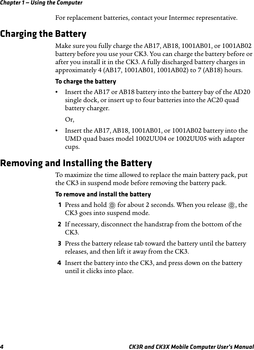 Chapter 1 — Using the Computer4 CK3R and CK3X Mobile Computer User’s ManualFor replacement batteries, contact your Intermec representative. Charging the BatteryMake sure you fully charge the AB17, AB18, 1001AB01, or 1001AB02 battery before you use your CK3. You can charge the battery before or after you install it in the CK3. A fully discharged battery charges in approximately 4 (AB17, 1001AB01, 1001AB02) to 7 (AB18) hours.To charge the battery•Insert the AB17 or AB18 battery into the battery bay of the AD20 single dock, or insert up to four batteries into the AC20 quad battery charger.Or,•Insert the AB17, AB18, 1001AB01, or 1001AB02 battery into the UMD quad bases model 1002UU04 or 1002UU05 with adapter cups.Removing and Installing the BatteryTo maximize the time allowed to replace the main battery pack, put the CK3 in suspend mode before removing the battery pack.To remove and install the battery1Press and hold   for about 2 seconds. When you release  , the CK3 goes into suspend mode.2If necessary, disconnect the handstrap from the bottom of the CK3.3Press the battery release tab toward the battery until the battery releases, and then lift it away from the CK3.4Insert the battery into the CK3, and press down on the battery until it clicks into place.