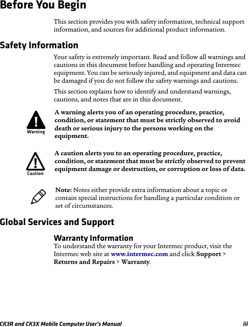 CK3R and CK3X Mobile Computer User’s Manual iiiBefore You BeginThis section provides you with safety information, technical support information, and sources for additional product information.Safety Information Your safety is extremely important. Read and follow all warnings and cautions in this document before handling and operating Intermec equipment. You can be seriously injured, and equipment and data can be damaged if you do not follow the safety warnings and cautions.This section explains how to identify and understand warnings, cautions, and notes that are in this document.   Global Services and SupportWarranty InformationTo understand the warranty for your Intermec product, visit the Intermec web site at www.intermec.com and click Support &gt; Returns and Repairs &gt; Warranty.A warning alerts you of an operating procedure, practice, condition, or statement that must be strictly observed to avoid death or serious injury to the persons working on the equipment.A caution alerts you to an operating procedure, practice, condition, or statement that must be strictly observed to prevent equipment damage or destruction, or corruption or loss of data.Note: Notes either provide extra information about a topic or contain special instructions for handling a particular condition or set of circumstances.
