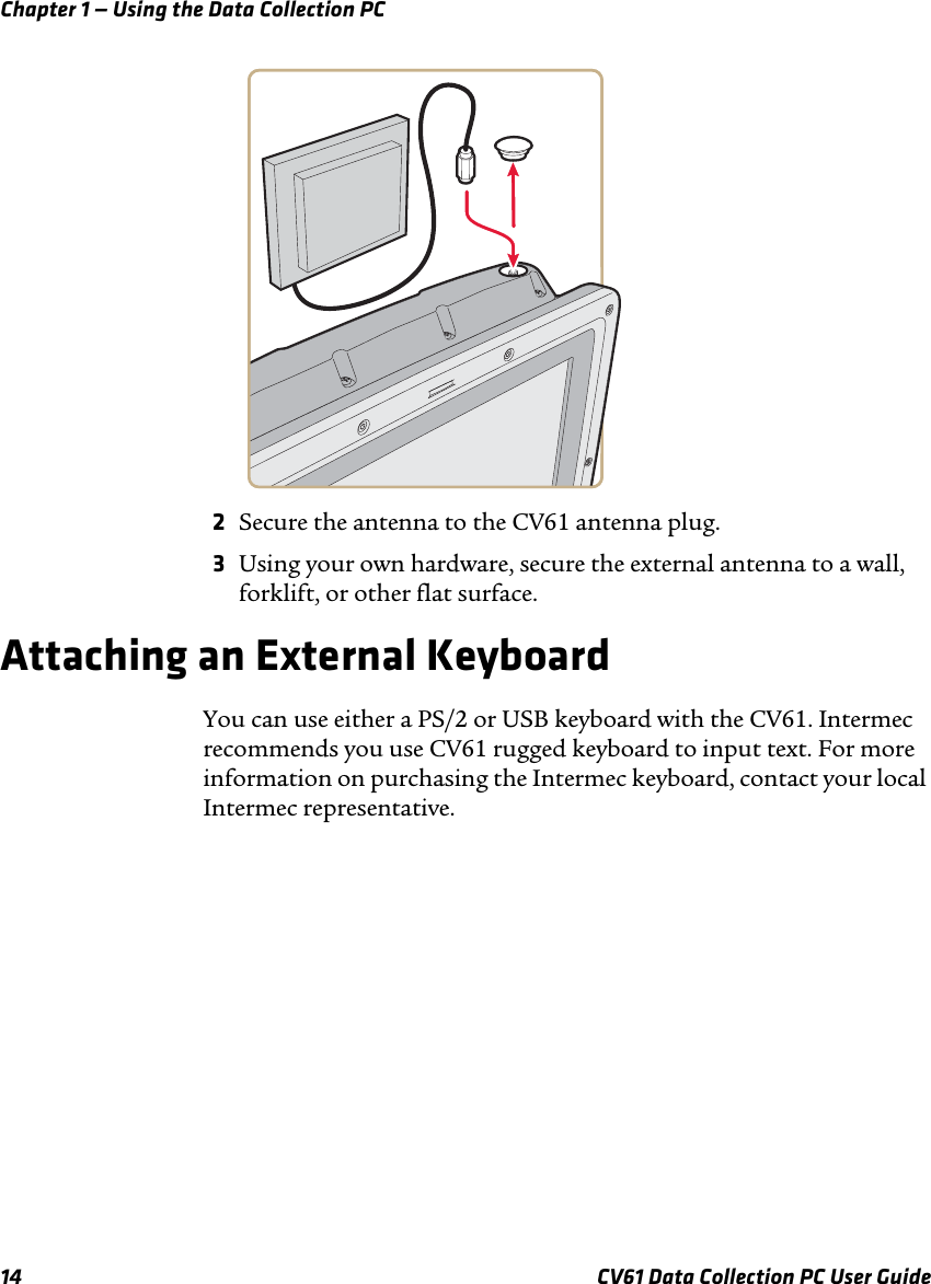 Chapter 1 — Using the Data Collection PC14 CV61 Data Collection PC User Guide2Secure the antenna to the CV61 antenna plug.3Using your own hardware, secure the external antenna to a wall, forklift, or other flat surface.Attaching an External KeyboardYou can use either a PS/2 or USB keyboard with the CV61. Intermec recommends you use CV61 rugged keyboard to input text. For more information on purchasing the Intermec keyboard, contact your local Intermec representative. 