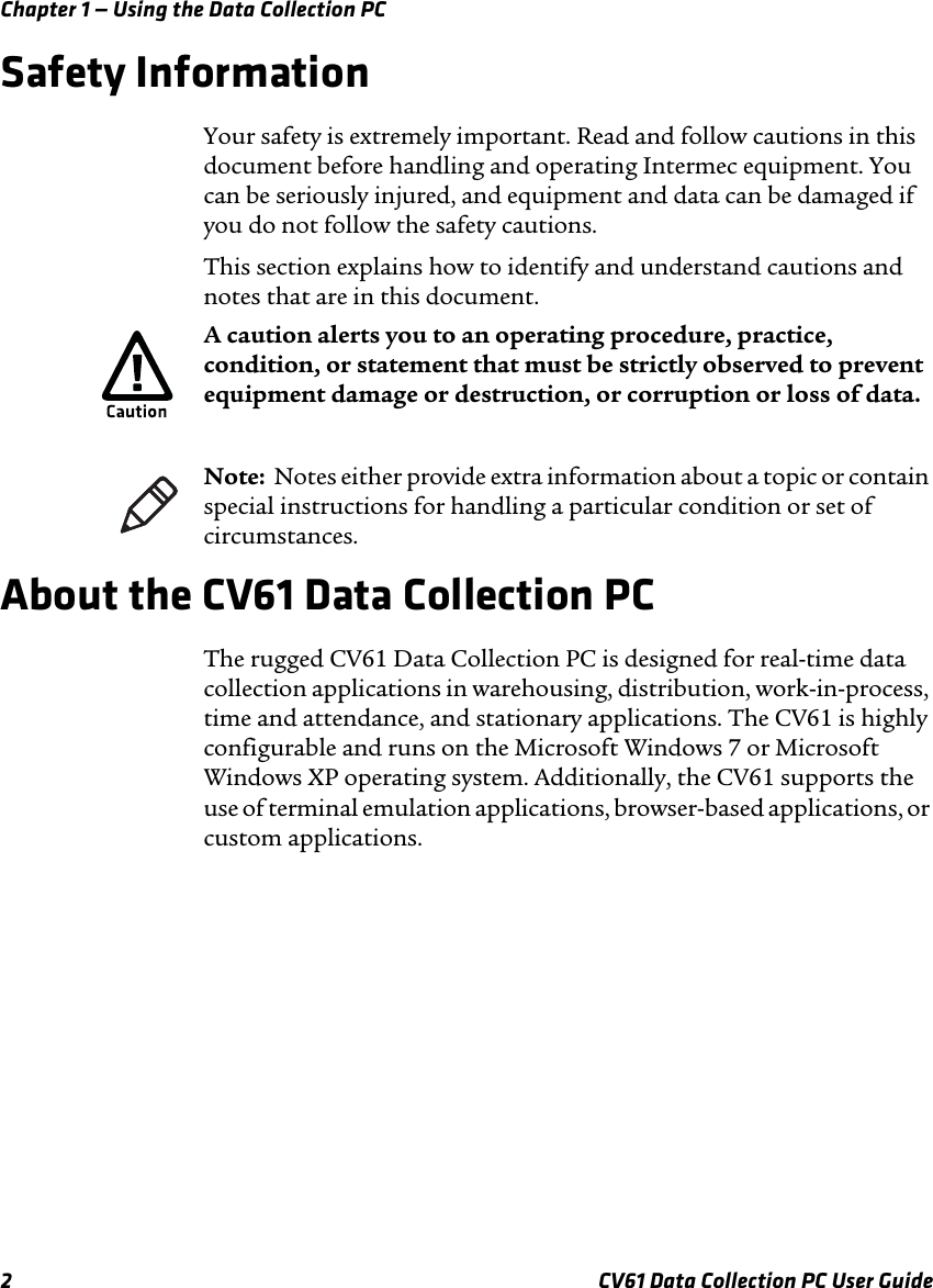 Chapter 1 — Using the Data Collection PC2 CV61 Data Collection PC User GuideSafety InformationYour safety is extremely important. Read and follow cautions in this document before handling and operating Intermec equipment. You can be seriously injured, and equipment and data can be damaged if you do not follow the safety cautions.This section explains how to identify and understand cautions and notes that are in this document.About the CV61 Data Collection PCThe rugged CV61 Data Collection PC is designed for real-time data collection applications in warehousing, distribution, work-in-process, time and attendance, and stationary applications. The CV61 is highly configurable and runs on the Microsoft Windows 7 or Microsoft Windows XP operating system. Additionally, the CV61 supports the use of terminal emulation applications, browser-based applications, or custom applications.A caution alerts you to an operating procedure, practice, condition, or statement that must be strictly observed to prevent equipment damage or destruction, or corruption or loss of data.Note:  Notes either provide extra information about a topic or contain special instructions for handling a particular condition or set of circumstances.