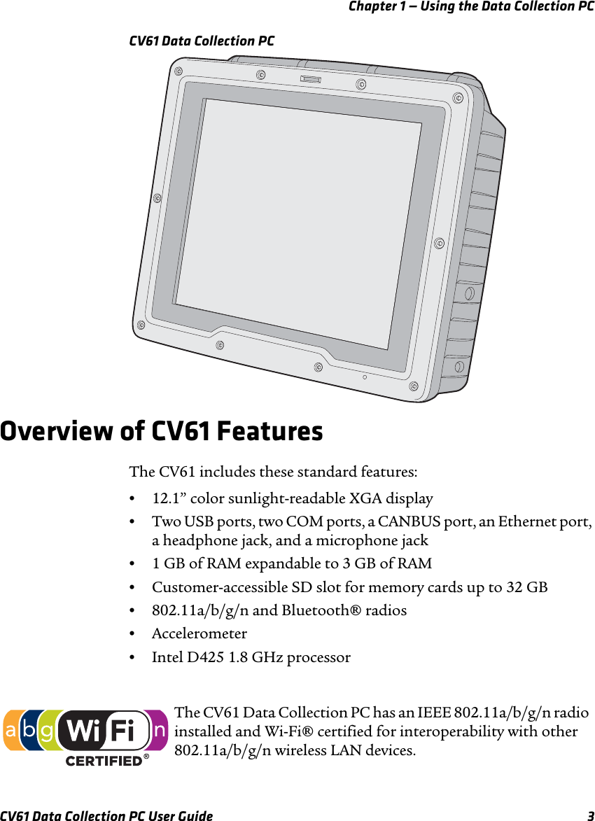 Chapter 1 — Using the Data Collection PCCV61 Data Collection PC User Guide 3CV61 Data Collection PCOverview of CV61 FeaturesThe CV61 includes these standard features:•12.1” color sunlight-readable XGA display•Two USB ports, two COM ports, a CANBUS port, an Ethernet port, a headphone jack, and a microphone jack•1 GB of RAM expandable to 3 GB of RAM•Customer-accessible SD slot for memory cards up to 32 GB•802.11a/b/g/n and Bluetooth® radios•Accelerometer•Intel D425 1.8 GHz processorThe CV61 Data Collection PC has an IEEE 802.11a/b/g/n radio installed and Wi-Fi® certified for interoperability with other 802.11a/b/g/n wireless LAN devices.