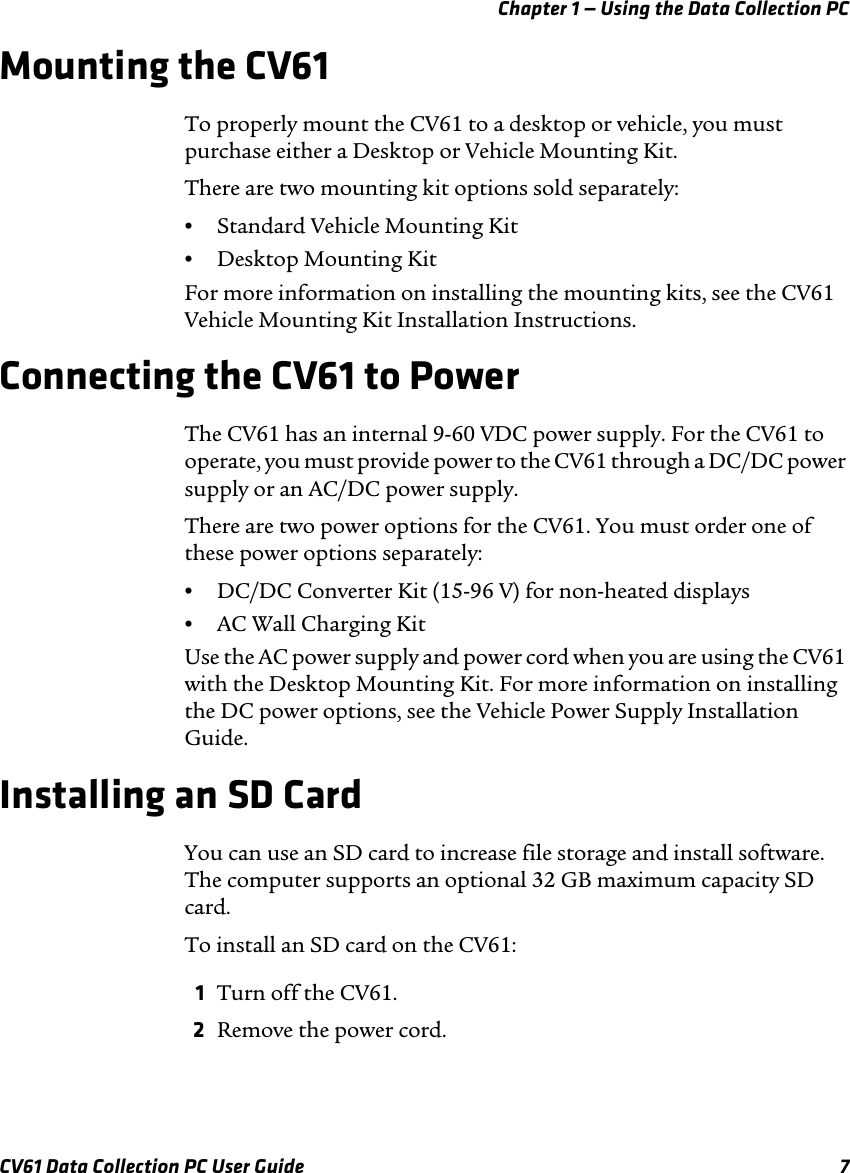 Chapter 1 — Using the Data Collection PCCV61 Data Collection PC User Guide 7Mounting the CV61To properly mount the CV61 to a desktop or vehicle, you must purchase either a Desktop or Vehicle Mounting Kit.There are two mounting kit options sold separately:•Standard Vehicle Mounting Kit•Desktop Mounting Kit For more information on installing the mounting kits, see the CV61 Vehicle Mounting Kit Installation Instructions. Connecting the CV61 to PowerThe CV61 has an internal 9-60 VDC power supply. For the CV61 to operate, you must provide power to the CV61 through a DC/DC power supply or an AC/DC power supply.There are two power options for the CV61. You must order one of these power options separately:•DC/DC Converter Kit (15-96 V) for non-heated displays•AC Wall Charging Kit Use the AC power supply and power cord when you are using the CV61 with the Desktop Mounting Kit. For more information on installing the DC power options, see the Vehicle Power Supply Installation Guide.Installing an SD CardYou can use an SD card to increase file storage and install software. The computer supports an optional 32 GB maximum capacity SD card.To install an SD card on the CV61:1Turn off the CV61.2Remove the power cord.