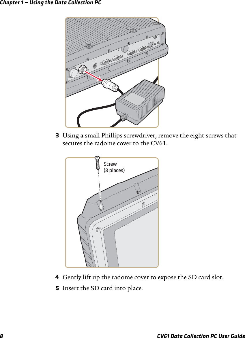 Chapter 1 — Using the Data Collection PC8 CV61 Data Collection PC User Guide3Using a small Phillips screwdriver, remove the eight screws that secures the radome cover to the CV61.4Gently lift up the radome cover to expose the SD card slot.5Insert the SD card into place.Screw(8 places)