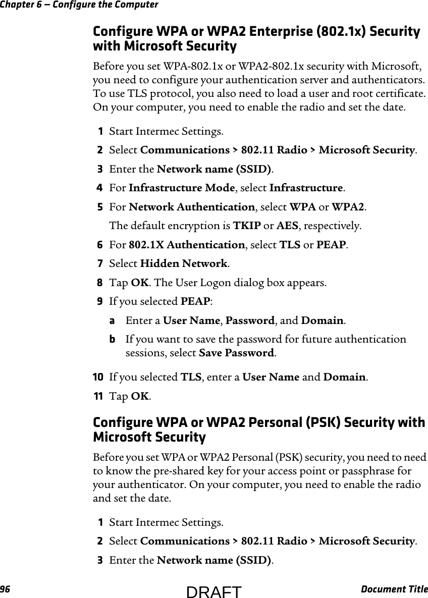 Chapter 6 — Configure the Computer96 Document TitleConfigure WPA or WPA2 Enterprise (802.1x) Security with Microsoft SecurityBefore you set WPA-802.1x or WPA2-802.1x security with Microsoft, you need to configure your authentication server and authenticators. To use TLS protocol, you also need to load a user and root certificate. On your computer, you need to enable the radio and set the date.1Start Intermec Settings.2Select Communications &gt; 802.11 Radio &gt; Microsoft Security.3Enter the Network name (SSID).4For Infrastructure Mode, select Infrastructure.5For Network Authentication, select WPA or WPA2.The default encryption is TKIP or AES, respectively.6For 802.1X Authentication, select TLS or PEAP.7Select Hidden Network.8Tap OK. The User Logon dialog box appears.9If you selected PEAP:aEnter a User Name, Password, and Domain.bIf you want to save the password for future authentication sessions, select Save Password.10 If you selected TLS, enter a User Name and Domain.11 Tap OK.Configure WPA or WPA2 Personal (PSK) Security with Microsoft SecurityBefore you set WPA or WPA2 Personal (PSK) security, you need to need to know the pre-shared key for your access point or passphrase for your authenticator. On your computer, you need to enable the radio and set the date.1Start Intermec Settings.2Select Communications &gt; 802.11 Radio &gt; Microsoft Security.3Enter the Network name (SSID).DRAFT
