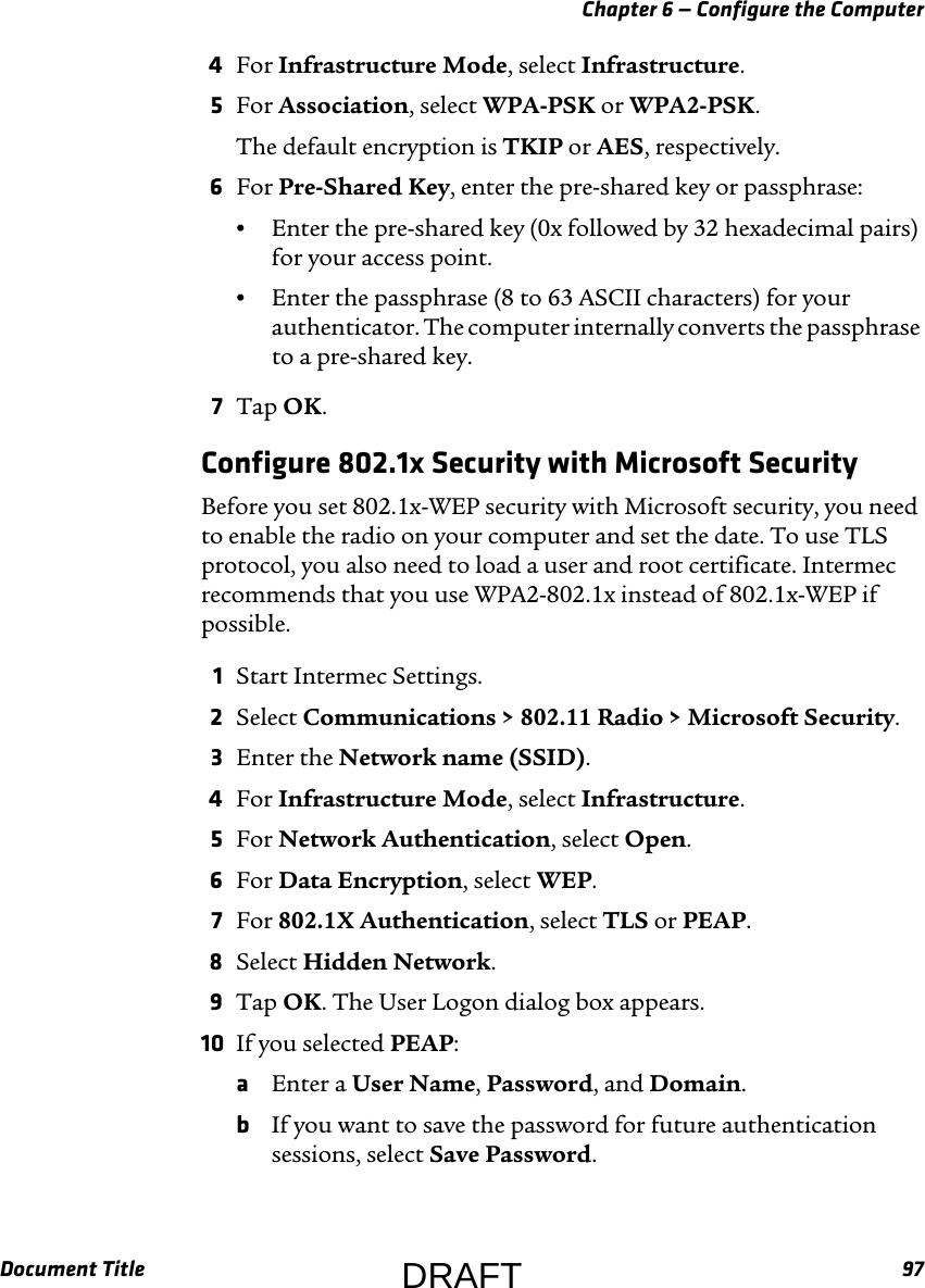 Chapter 6 — Configure the ComputerDocument Title 974For Infrastructure Mode, select Infrastructure.5For Association, select WPA-PSK or WPA2-PSK.The default encryption is TKIP or AES, respectively.6For Pre-Shared Key, enter the pre-shared key or passphrase:•Enter the pre-shared key (0x followed by 32 hexadecimal pairs) for your access point.•Enter the passphrase (8 to 63 ASCII characters) for your authenticator. The computer internally converts the passphrase to a pre-shared key.7Tap OK.Configure 802.1x Security with Microsoft SecurityBefore you set 802.1x-WEP security with Microsoft security, you need to enable the radio on your computer and set the date. To use TLS protocol, you also need to load a user and root certificate. Intermec recommends that you use WPA2-802.1x instead of 802.1x-WEP if possible.1Start Intermec Settings.2Select Communications &gt; 802.11 Radio &gt; Microsoft Security.3Enter the Network name (SSID).4For Infrastructure Mode, select Infrastructure.5For Network Authentication, select Open.6For Data Encryption, select WEP.7For 802.1X Authentication, select TLS or PEAP.8Select Hidden Network.9Tap OK. The User Logon dialog box appears.10 If you selected PEAP:aEnter a User Name, Password, and Domain.bIf you want to save the password for future authentication sessions, select Save Password.DRAFT