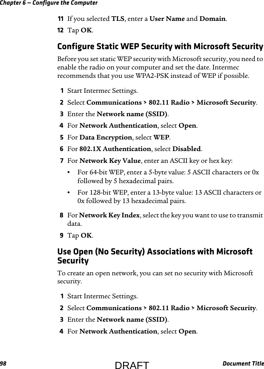 Chapter 6 — Configure the Computer98 Document Title11 If you selected TLS, enter a User Name and Domain.12 Tap OK.Configure Static WEP Security with Microsoft SecurityBefore you set static WEP security with Microsoft security, you need to enable the radio on your computer and set the date. Intermec recommends that you use WPA2-PSK instead of WEP if possible.1Start Intermec Settings.2Select Communications &gt; 802.11 Radio &gt; Microsoft Security.3Enter the Network name (SSID).4For Network Authentication, select Open.5For Data Encryption, select WEP.6For 802.1X Authentication, select Disabled.7For Network Key Value, enter an ASCII key or hex key:•For 64-bit WEP, enter a 5-byte value: 5 ASCII characters or 0x followed by 5 hexadecimal pairs.•For 128-bit WEP, enter a 13-byte value: 13 ASCII characters or 0x followed by 13 hexadecimal pairs.8For Network Key Index, select the key you want to use to transmit data.9Tap OK.Use Open (No Security) Associations with Microsoft SecurityTo create an open network, you can set no security with Microsoft security.1Start Intermec Settings.2Select Communications &gt; 802.11 Radio &gt; Microsoft Security.3Enter the Network name (SSID).4For Network Authentication, select Open.DRAFT